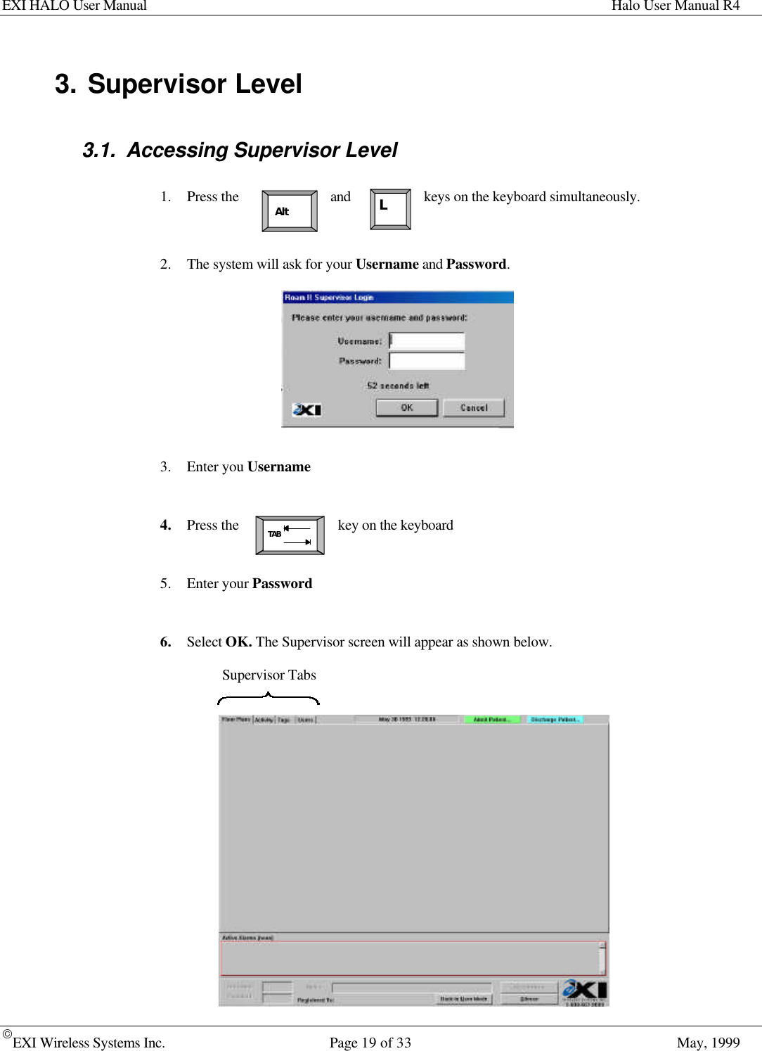 EXI HALO User Manual Halo User Manual R4EXI Wireless Systems Inc. Page 19 of 33 May, 1999Supervisor TabsAltTABL3. Supervisor Level3.1. Accessing Supervisor Level1. Press the and keys on the keyboard simultaneously.2. The system will ask for your Username and Password.3. Enter you Username4. Press the key on the keyboard5. Enter your Password6. Select OK. The Supervisor screen will appear as shown below.