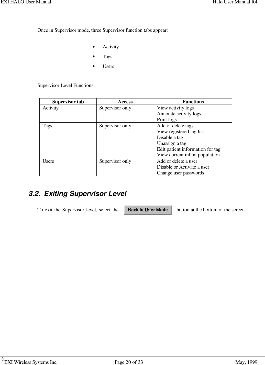 EXI HALO User Manual Halo User Manual R4EXI Wireless Systems Inc. Page 20 of 33 May, 1999Once in Supervisor mode, three Supervisor function tabs appear:• Activity• Tags• UsersSupervisor Level FunctionsSupervisor tab Access FunctionsActivity Supervisor only View activity logsAnnotate activity logsPrint logsTags Supervisor only Add or delete tagsView registered tag listDisable a tagUnassign a tagEdit patient information for tagView current infant populationUsers Supervisor only Add or delete a userDisable or Activate a userChange user passwords3.2. Exiting Supervisor LevelTo exit the Supervisor level, select the button at the bottom of the screen.