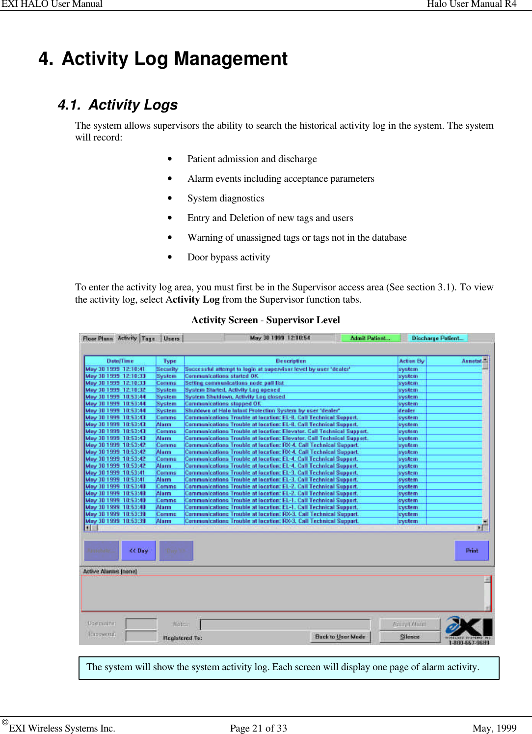 EXI HALO User Manual Halo User Manual R4EXI Wireless Systems Inc. Page 21 of 33 May, 19994. Activity Log Management4.1. Activity LogsThe system allows supervisors the ability to search the historical activity log in the system. The systemwill record:• Patient admission and discharge• Alarm events including acceptance parameters• System diagnostics• Entry and Deletion of new tags and users• Warning of unassigned tags or tags not in the database• Door bypass activityTo enter the activity log area, you must first be in the Supervisor access area (See section 3.1). To viewthe activity log, select Activity Log from the Supervisor function tabs.Activity Screen - Supervisor LevelThe system will show the system activity log. Each screen will display one page of alarm activity.