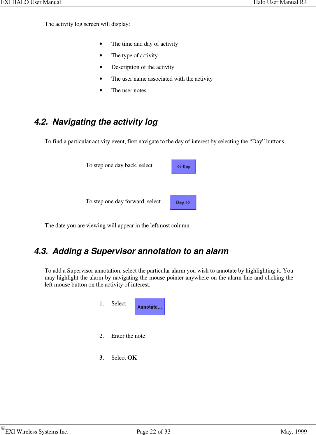 EXI HALO User Manual Halo User Manual R4EXI Wireless Systems Inc. Page 22 of 33 May, 1999The activity log screen will display:• The time and day of activity• The type of activity• Description of the activity• The user name associated with the activity• The user notes.4.2. Navigating the activity logTo find a particular activity event, first navigate to the day of interest by selecting the “Day” buttons.To step one day back, selectTo step one day forward, selectThe date you are viewing will appear in the leftmost column.4.3. Adding a Supervisor annotation to an alarmTo add a Supervisor annotation, select the particular alarm you wish to annotate by highlighting it. Youmay highlight the alarm by navigating the mouse pointer anywhere on the alarm line and clicking theleft mouse button on the activity of interest.1. Select2. Enter the note3. Select OK