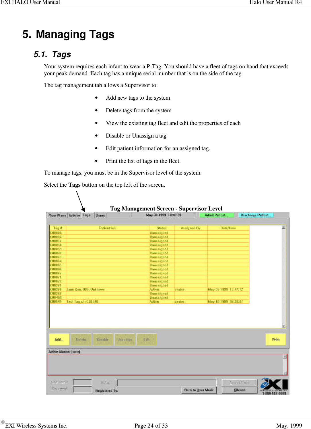 EXI HALO User Manual Halo User Manual R4EXI Wireless Systems Inc. Page 24 of 33 May, 19995. Managing Tags5.1. TagsYour system requires each infant to wear a P-Tag. You should have a fleet of tags on hand that exceedsyour peak demand. Each tag has a unique serial number that is on the side of the tag.The tag management tab allows a Supervisor to:• Add new tags to the system• Delete tags from the system• View the existing tag fleet and edit the properties of each• Disable or Unassign a tag• Edit patient information for an assigned tag.• Print the list of tags in the fleet.To manage tags, you must be in the Supervisor level of the system.Select the Tags button on the top left of the screen.Tag Management Screen - Supervisor Level