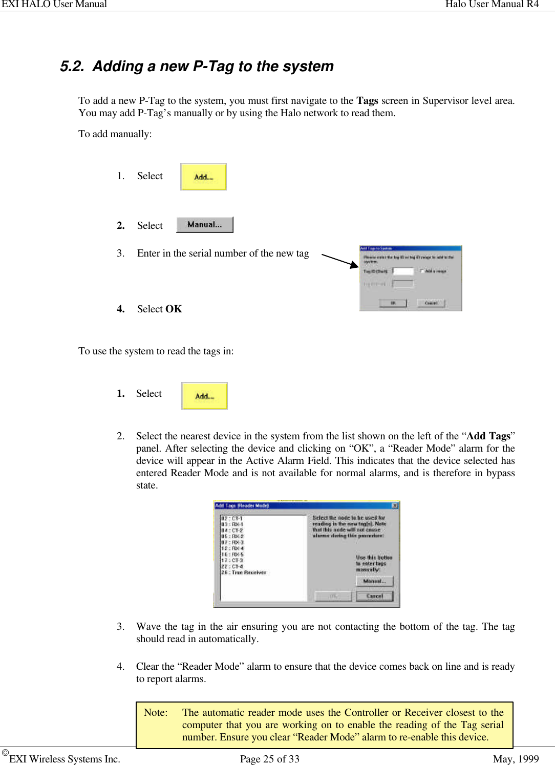 EXI HALO User Manual Halo User Manual R4EXI Wireless Systems Inc. Page 25 of 33 May, 1999Note: The automatic reader mode uses the Controller or Receiver closest to thecomputer that you are working on to enable the reading of the Tag serialnumber. Ensure you clear “Reader Mode” alarm to re-enable this device.5.2. Adding a new P-Tag to the systemTo add a new P-Tag to the system, you must first navigate to the Tags screen in Supervisor level area.You may add P-Tag’s manually or by using the Halo network to read them.To add manually:1. Select2. Select3. Enter in the serial number of the new tag4. Select OKTo use the system to read the tags in:1. Select2. Select the nearest device in the system from the list shown on the left of the “Add Tags”panel. After selecting the device and clicking on “OK”, a “Reader Mode” alarm for thedevice will appear in the Active Alarm Field. This indicates that the device selected hasentered Reader Mode and is not available for normal alarms, and is therefore in bypassstate.3. Wave the tag in the air ensuring you are not contacting the bottom of the tag. The tagshould read in automatically.4. Clear the “Reader Mode” alarm to ensure that the device comes back on line and is readyto report alarms.