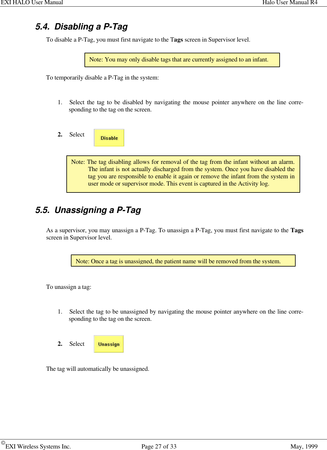 EXI HALO User Manual Halo User Manual R4EXI Wireless Systems Inc. Page 27 of 33 May, 19995.4. Disabling a P-TagTo disable a P-Tag, you must first navigate to the Tags screen in Supervisor level.To temporarily disable a P-Tag in the system:1. Select the tag to be disabled by navigating the mouse pointer anywhere on the line corre-sponding to the tag on the screen.2. Select5.5. Unassigning a P-TagAs a supervisor, you may unassign a P-Tag. To unassign a P-Tag, you must first navigate to the Tagsscreen in Supervisor level.To unassign a tag:1. Select the tag to be unassigned by navigating the mouse pointer anywhere on the line corre-sponding to the tag on the screen.2. SelectThe tag will automatically be unassigned.Note: You may only disable tags that are currently assigned to an infant.Note: The tag disabling allows for removal of the tag from the infant without an alarm.The infant is not actually discharged from the system. Once you have disabled thetag you are responsible to enable it again or remove the infant from the system inuser mode or supervisor mode. This event is captured in the Activity log.Note: Once a tag is unassigned, the patient name will be removed from the system.