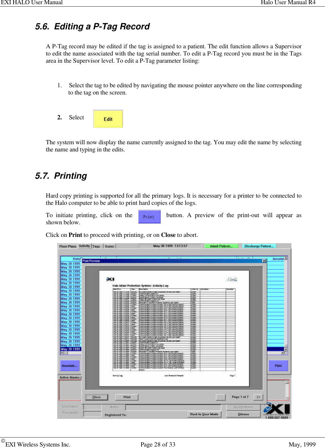 EXI HALO User Manual Halo User Manual R4EXI Wireless Systems Inc. Page 28 of 33 May, 19995.6. Editing a P-Tag RecordA P-Tag record may be edited if the tag is assigned to a patient. The edit function allows a Supervisorto edit the name associated with the tag serial number. To edit a P-Tag record you must be in the Tagsarea in the Supervisor level. To edit a P-Tag parameter listing:1. Select the tag to be edited by navigating the mouse pointer anywhere on the line correspondingto the tag on the screen.2. SelectThe system will now display the name currently assigned to the tag. You may edit the name by selectingthe name and typing in the edits.5.7. PrintingHard copy printing is supported for all the primary logs. It is necessary for a printer to be connected tothe Halo computer to be able to print hard copies of the logs.To initiate printing, click on the button. A preview of the print-out will appear asshown below.Click on Print to proceed with printing, or on Close to abort.