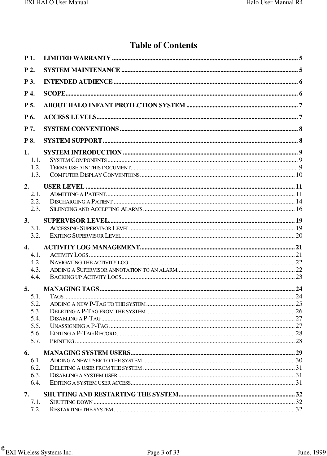 EXI HALO User Manual Halo User Manual R4EXI Wireless Systems Inc. Page 3 of 33 June, 1999Table of ContentsP 1. LIMITED WARRANTY........................................................................................................................ 5P 2. SYSTEM MAINTENANCE .................................................................................................................. 5P 3. INTENDED AUDIENCE....................................................................................................................... 6P 4. SCOPE...................................................................................................................................................... 6P 5. ABOUT HALO INFANT PROTECTION SYSTEM ........................................................................ 7P 6. ACCESS LEVELS.................................................................................................................................. 7P 7. SYSTEM CONVENTIONS................................................................................................................... 8P 8. SYSTEM SUPPORT.............................................................................................................................. 81. SYSTEM INTRODUCTION ................................................................................................................. 91.1. SYSTEM COMPONENTS........................................................................................................................... 91.2. TERMS USED IN THIS DOCUMENT............................................................................................................ 91.3. COMPUTER DISPLAY CONVENTIONS....................................................................................................102. USER LEVEL .......................................................................................................................................112.1. ADMITTING A PATIENT..........................................................................................................................112.2. DISCHARGING A PATIENT .....................................................................................................................142.3. SILENCING AND ACCEPTING ALARMS..................................................................................................163. SUPERVISOR LEVEL........................................................................................................................193.1. ACCESSING SUPERVISOR LEVEL...........................................................................................................193.2. EXITING SUPERVISOR LEVEL................................................................................................................204. ACTIVITY LOG MANAGEMENT....................................................................................................214.1. ACTIVITY LOGS.....................................................................................................................................214.2. NAVIGATING THE ACTIVITY LOG ...........................................................................................................224.3. ADDING A SUPERVISOR ANNOTATION TO AN ALARM............................................................................224.4. BACKING UP ACTIVITY LOGS................................................................................................................235. MANAGING TAGS..............................................................................................................................245.1. TAGS.....................................................................................................................................................245.2. ADDING A NEW P-TAG TO THE SYSTEM................................................................................................255.3. DELETING A P-TAG FROM THE SYSTEM................................................................................................265.4. DISABLING A P-TAG .............................................................................................................................275.5. UNASSIGNING A P-TAG ........................................................................................................................275.6. EDITING A P-TAG RECORD...................................................................................................................285.7. PRINTING ..............................................................................................................................................286. MANAGING SYSTEM USERS..........................................................................................................296.1. ADDING A NEW USER TO THE SYSTEM ..................................................................................................306.2. DELETING A USER FROM THE SYSTEM ..................................................................................................316.3. DISABLING A SYSTEM USER ..................................................................................................................316.4. EDITING A SYSTEM USER ACCESS..........................................................................................................317. SHUTTING AND RESTARTING THE SYSTEM...........................................................................327.1. SHUTTING DOWN ..................................................................................................................................327.2. RESTARTING THE SYSTEM.....................................................................................................................32