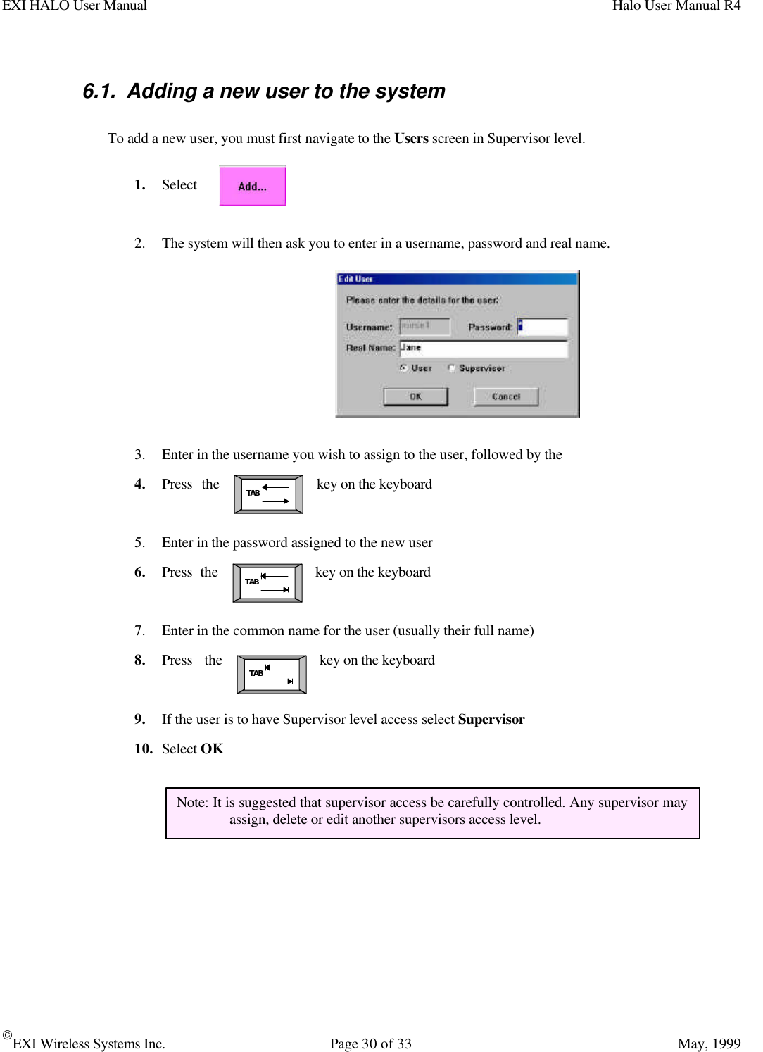 EXI HALO User Manual Halo User Manual R4EXI Wireless Systems Inc. Page 30 of 33 May, 1999TABTABTAB6.1. Adding a new user to the systemTo add a new user, you must first navigate to the Users screen in Supervisor level.1. Select2. The system will then ask you to enter in a username, password and real name.3. Enter in the username you wish to assign to the user, followed by the4. Press the key on the keyboard5. Enter in the password assigned to the new user6. Press the key on the keyboard7. Enter in the common name for the user (usually their full name)8. Press the key on the keyboard9. If the user is to have Supervisor level access select Supervisor10. Select OKNote: It is suggested that supervisor access be carefully controlled. Any supervisor mayassign, delete or edit another supervisors access level.