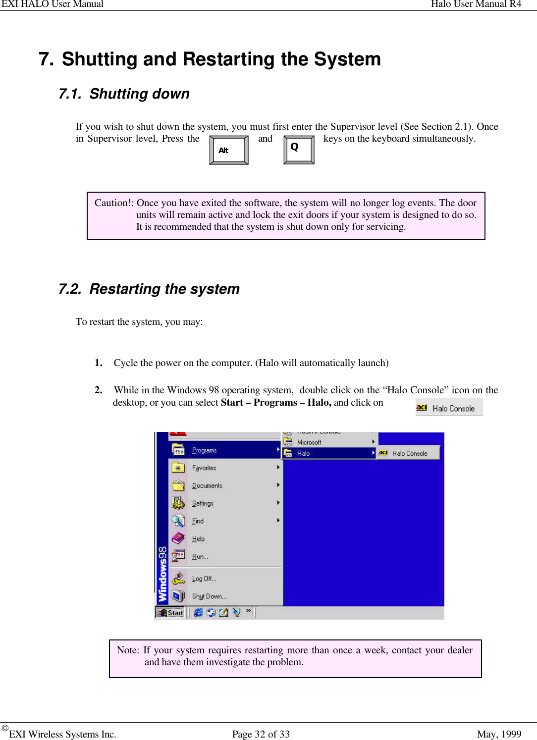 EXI HALO User Manual Halo User Manual R4EXI Wireless Systems Inc. Page 32 of 33 May, 1999QAlt7. Shutting and Restarting the System7.1. Shutting downIf you wish to shut down the system, you must first enter the Supervisor level (See Section 2.1). Oncein Supervisor level, Press the and keys on the keyboard simultaneously.7.2. Restarting the systemTo restart the system, you may:1. Cycle the power on the computer. (Halo will automatically launch)2. While in the Windows 98 operating system,  double click on the “Halo Console” icon on thedesktop, or you can select Start – Programs – Halo, and click onCaution!: Once you have exited the software, the system will no longer log events. The doorunits will remain active and lock the exit doors if your system is designed to do so.It is recommended that the system is shut down only for servicing.Note: If your system requires restarting more than once a week, contact your dealerand have them investigate the problem.