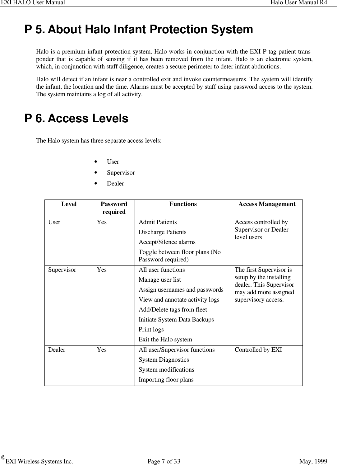 EXI HALO User Manual Halo User Manual R4EXI Wireless Systems Inc. Page 7 of 33 May, 1999P 5. About Halo Infant Protection SystemHalo is a premium infant protection system. Halo works in conjunction with the EXI P-tag patient trans-ponder that is capable of sensing if it has been removed from the infant. Halo is an electronic system,which, in conjunction with staff diligence, creates a secure perimeter to deter infant abductions.Halo will detect if an infant is near a controlled exit and invoke countermeasures. The system will identifythe infant, the location and the time. Alarms must be accepted by staff using password access to the system.The system maintains a log of all activity.P 6. Access LevelsThe Halo system has three separate access levels:• User• Supervisor• DealerLevel Passwordrequired Functions Access ManagementUser Yes Admit PatientsDischarge PatientsAccept/Silence alarmsToggle between floor plans (NoPassword required)Access controlled bySupervisor or Dealerlevel usersSupervisor Yes All user functionsManage user listAssign usernames and passwordsView and annotate activity logsAdd/Delete tags from fleetInitiate System Data BackupsPrint logsExit the Halo systemThe first Supervisor issetup by the installingdealer. This Supervisormay add more assignedsupervisory access.Dealer Yes All user/Supervisor functionsSystem DiagnosticsSystem modificationsImporting floor plansControlled by EXI