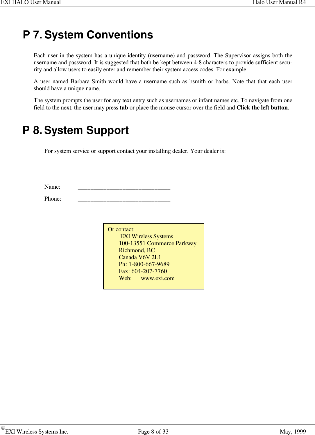 EXI HALO User Manual Halo User Manual R4EXI Wireless Systems Inc. Page 8 of 33 May, 1999P 7. System ConventionsEach user in the system has a unique identity (username) and password. The Supervisor assigns both theusername and password. It is suggested that both be kept between 4-8 characters to provide sufficient secu-rity and allow users to easily enter and remember their system access codes. For example:A user named Barbara Smith would have a username such as bsmith or barbs. Note that that each usershould have a unique name.The system prompts the user for any text entry such as usernames or infant names etc. To navigate from onefield to the next, the user may press tab or place the mouse cursor over the field and Click the left button.P 8. System SupportFor system service or support contact your installing dealer. Your dealer is:Name: _____________________________Phone: _____________________________Or contact: EXI Wireless Systems100-13551 Commerce ParkwayRichmond, BCCanada V6V 2L1Ph: 1-800-667-9689Fax: 604-207-7760Web: www.exi.com