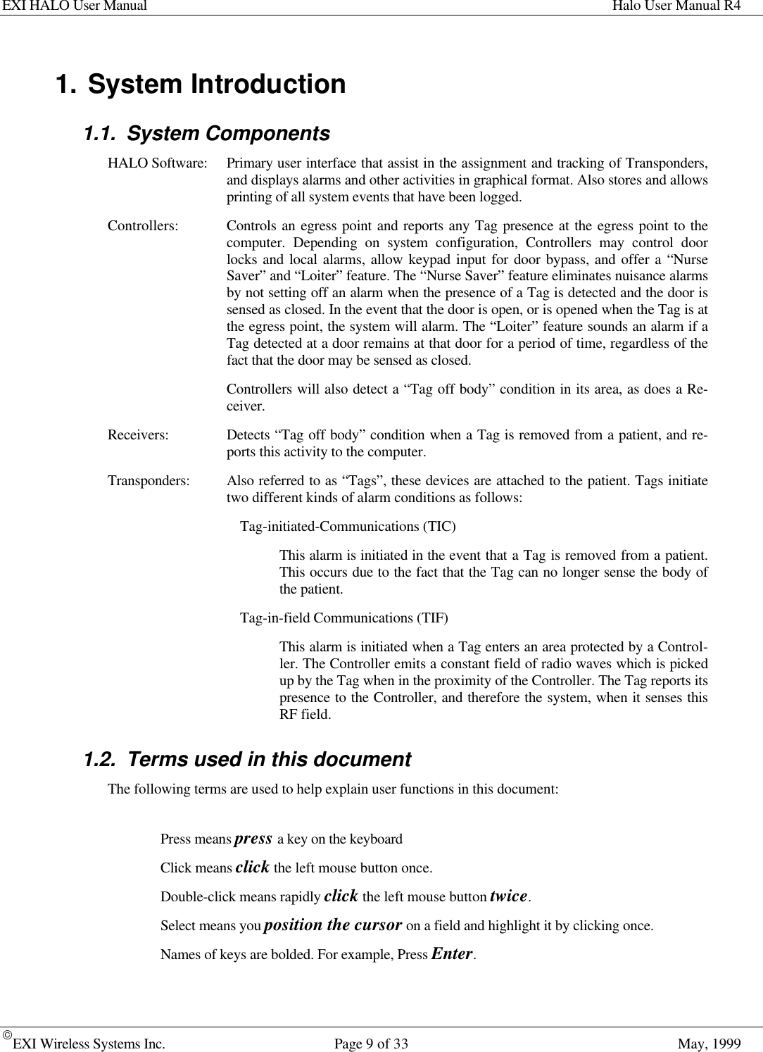 EXI HALO User Manual Halo User Manual R4EXI Wireless Systems Inc. Page 9 of 33 May, 19991. System Introduction1.1. System ComponentsHALO Software: Primary user interface that assist in the assignment and tracking of Transponders,and displays alarms and other activities in graphical format. Also stores and allowsprinting of all system events that have been logged.Controllers: Controls an egress point and reports any Tag presence at the egress point to thecomputer. Depending on system configuration, Controllers may control doorlocks and local alarms, allow keypad input for door bypass, and offer a “NurseSaver” and “Loiter” feature. The “Nurse Saver” feature eliminates nuisance alarmsby not setting off an alarm when the presence of a Tag is detected and the door issensed as closed. In the event that the door is open, or is opened when the Tag is atthe egress point, the system will alarm. The “Loiter” feature sounds an alarm if aTag detected at a door remains at that door for a period of time, regardless of thefact that the door may be sensed as closed.Controllers will also detect a “Tag off body” condition in its area, as does a Re-ceiver.Receivers: Detects “Tag off body” condition when a Tag is removed from a patient, and re-ports this activity to the computer.Transponders: Also referred to as “Tags”, these devices are attached to the patient. Tags initiatetwo different kinds of alarm conditions as follows:Tag-initiated-Communications (TIC)This alarm is initiated in the event that a Tag is removed from a patient.This occurs due to the fact that the Tag can no longer sense the body ofthe patient.Tag-in-field Communications (TIF)This alarm is initiated when a Tag enters an area protected by a Control-ler. The Controller emits a constant field of radio waves which is pickedup by the Tag when in the proximity of the Controller. The Tag reports itspresence to the Controller, and therefore the system, when it senses thisRF field.1.2. Terms used in this documentThe following terms are used to help explain user functions in this document:Press means press a key on the keyboardClick means click the left mouse button once.Double-click means rapidly click the left mouse button twice.Select means you position the cursor on a field and highlight it by clicking once.Names of keys are bolded. For example, Press Enter.