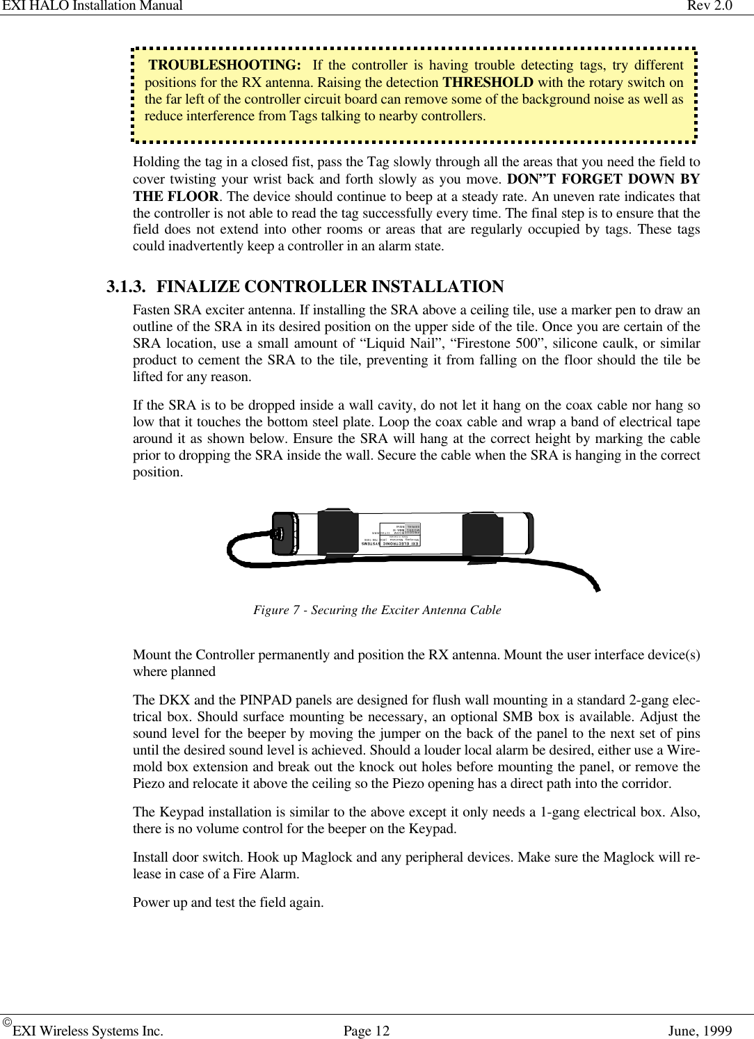 EXI HALO Installation Manual Rev 2.0EXI Wireless Systems Inc. Page 12 June, 1999 TROUBLESHOOTING:  If the controller is having trouble detecting tags, try differentpositions for the RX antenna. Raising the detection THRESHOLD with the rotary switch onthe far left of the controller circuit board can remove some of the background noise as well asreduce interference from Tags talking to nearby controllers.Holding the tag in a closed fist, pass the Tag slowly through all the areas that you need the field tocover twisting your wrist back and forth slowly as you move. DON”T FORGET DOWN BYTHE FLOOR. The device should continue to beep at a steady rate. An uneven rate indicates thatthe controller is not able to read the tag successfully every time. The final step is to ensure that thefield does not extend into other rooms or areas that are regularly occupied by tags. These tagscould inadvertently keep a controller in an alarm state. 3.1.3. FINALIZE CONTROLLER INSTALLATIONFasten SRA exciter antenna. If installing the SRA above a ceiling tile, use a marker pen to draw anoutline of the SRA in its desired position on the upper side of the tile. Once you are certain of theSRA location, use a small amount of “Liquid Nail”, “Firestone 500”, silicone caulk, or similarproduct to cement the SRA to the tile, preventing it from falling on the floor should the tile belifted for any reason.If the SRA is to be dropped inside a wall cavity, do not let it hang on the coax cable nor hang solow that it touches the bottom steel plate. Loop the coax cable and wrap a band of electrical tapearound it as shown below. Ensure the SRA will hang at the correct height by marking the cableprior to dropping the SRA inside the wall. Secure the cable when the SRA is hanging in the correctposition.Figure 7 - Securing the Exciter Antenna CableMount the Controller permanently and position the RX antenna. Mount the user interface device(s)where plannedThe DKX and the PINPAD panels are designed for flush wall mounting in a standard 2-gang elec-trical box. Should surface mounting be necessary, an optional SMB box is available. Adjust thesound level for the beeper by moving the jumper on the back of the panel to the next set of pinsuntil the desired sound level is achieved. Should a louder local alarm be desired, either use a Wire-mold box extension and break out the knock out holes before mounting the panel, or remove thePiezo and relocate it above the ceiling so the Piezo opening has a direct path into the corridor.The Keypad installation is similar to the above except it only needs a 1-gang electrical box. Also,there is no volume control for the beeper on the Keypad.Install door switch. Hook up Maglock and any peripheral devices. Make sure the Maglock will re-lease in case of a Fire Alarm.Power up and test the field again.EXI ELECTRONIC SYSTEMSWinnipeg, Manitoba  (204) 788-1696Made in CanadaPRODUCTMODEL NO.SERIAL NO&gt;ROAM  II/TAGRRRSEA-M1118