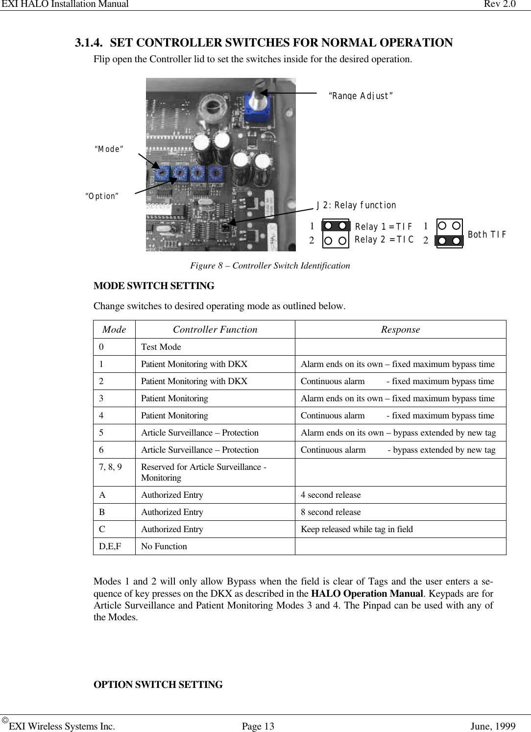 EXI HALO Installation Manual Rev 2.0EXI Wireless Systems Inc. Page 13 June, 19993.1.4. SET CONTROLLER SWITCHES FOR NORMAL OPERATIONFlip open the Controller lid to set the switches inside for the desired operation.Figure 8 – Controller Switch IdentificationMODE SWITCH SETTINGChange switches to desired operating mode as outlined below.Mode Controller Function Response0Test Mode1Patient Monitoring with DKX Alarm ends on its own – fixed maximum bypass time2Patient Monitoring with DKX Continuous alarm         - fixed maximum bypass time3Patient Monitoring Alarm ends on its own – fixed maximum bypass time4Patient Monitoring Continuous alarm         - fixed maximum bypass time5Article Surveillance – Protection Alarm ends on its own – bypass extended by new tag6Article Surveillance – Protection Continuous alarm         - bypass extended by new tag7, 8, 9 Reserved for Article Surveillance -MonitoringAAuthorized Entry 4 second releaseBAuthorized Entry 8 second releaseCAuthorized Entry Keep released while tag in fieldD,E,F No FunctionModes 1 and 2 will only allow Bypass when the field is clear of Tags and the user enters a se-quence of key presses on the DKX as described in the HALO Operation Manual. Keypads are forArticle Surveillance and Patient Monitoring Modes 3 and 4. The Pinpad can be used with any ofthe Modes.OPTION SWITCH SETTING“Mode”“Option”Switch“Range Adjust”J2: Relay function12Relay 1 = TIFRelay 2 = TIC 12Both TIF