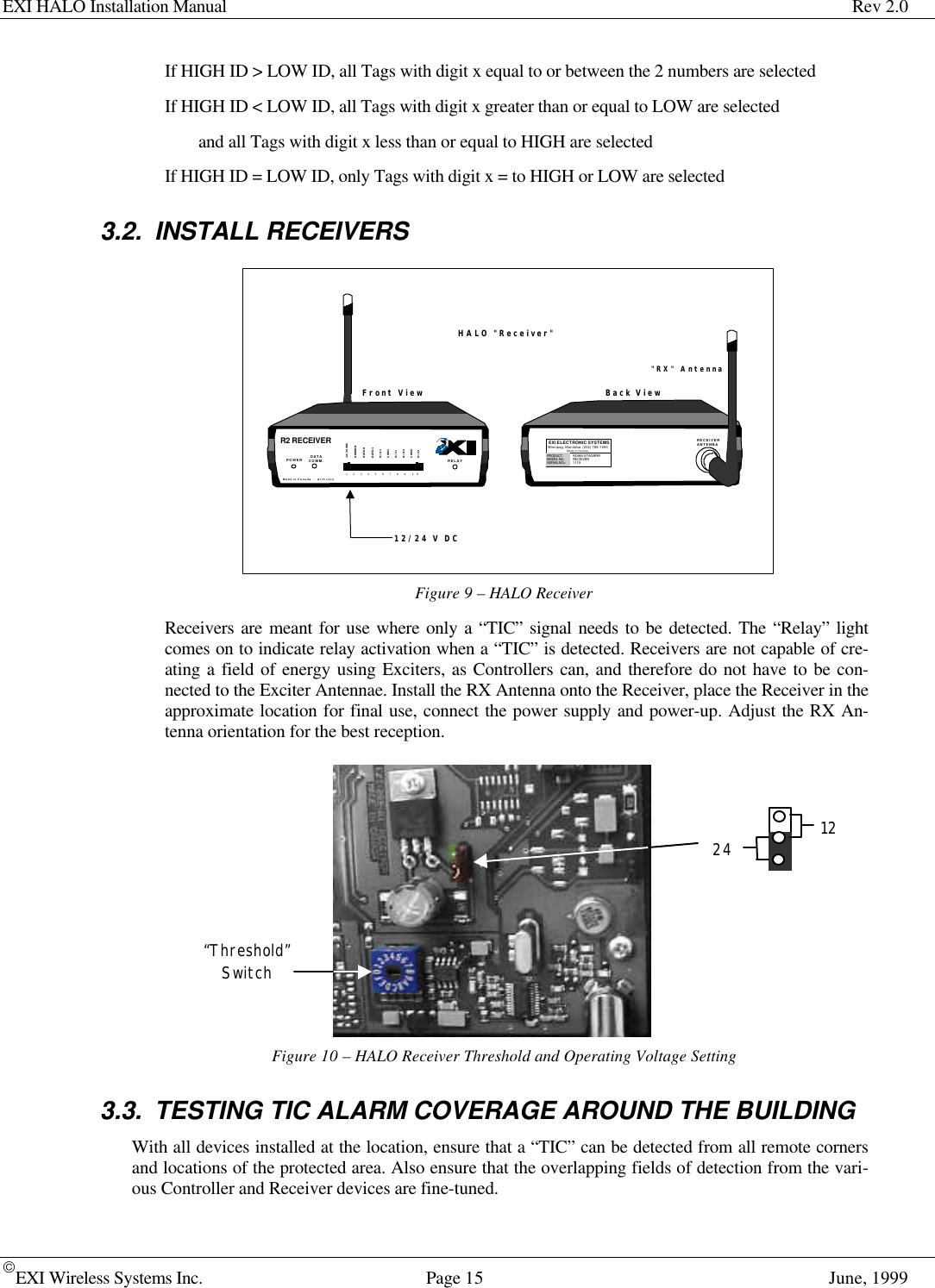 EXI HALO Installation Manual Rev 2.0EXI Wireless Systems Inc. Page 15 June, 1999If HIGH ID &gt; LOW ID, all Tags with digit x equal to or between the 2 numbers are selectedIf HIGH ID &lt; LOW ID, all Tags with digit x greater than or equal to LOW are selectedand all Tags with digit x less than or equal to HIGH are selectedIf HIGH ID = LOW ID, only Tags with digit x = to HIGH or LOW are selected3.2. INSTALL RECEIVERSFigure 9 – HALO ReceiverReceivers are meant for use where only a “TIC” signal needs to be detected. The “Relay” lightcomes on to indicate relay activation when a “TIC” is detected. Receivers are not capable of cre-ating a field of energy using Exciters, as Controllers can, and therefore do not have to be con-nected to the Exciter Antennae. Install the RX Antenna onto the Receiver, place the Receiver in theapproximate location for final use, connect the power supply and power-up. Adjust the RX An-tenna orientation for the best reception.Figure 10 – HALO Receiver Threshold and Operating Voltage Setting3.3. TESTING TIC ALARM COVERAGE AROUND THE BUILDINGWith all devices installed at the location, ensure that a “TIC” can be detected from all remote cornersand locations of the protected area. Also ensure that the overlapping fields of detection from the vari-ous Controller and Receiver devices are fine-tuned.&quot;RX&quot; Antenna12/24 V DCHALO &quot;Receiver&quot;R2 RECEIVERDATACOMM.Made in Canada . .  with care12/24 VDCGROUNDDATA 0DATA 1N/O 1COM 1N/C 1N/O 2COM 2N/C 21   2   3   4   5   6   7   8   9    10POWER RELAYEXI ELECTRONIC SYSTEMSWinnipeg, Manitoba  (204) 788-1696Made in CanadaPRODUCTMODEL NO.SERIAL NO&gt;ROAM  II/TAGRRRRECEIVER1119RECEIVERANTENNABack ViewFront View“Threshold”Switch1224
