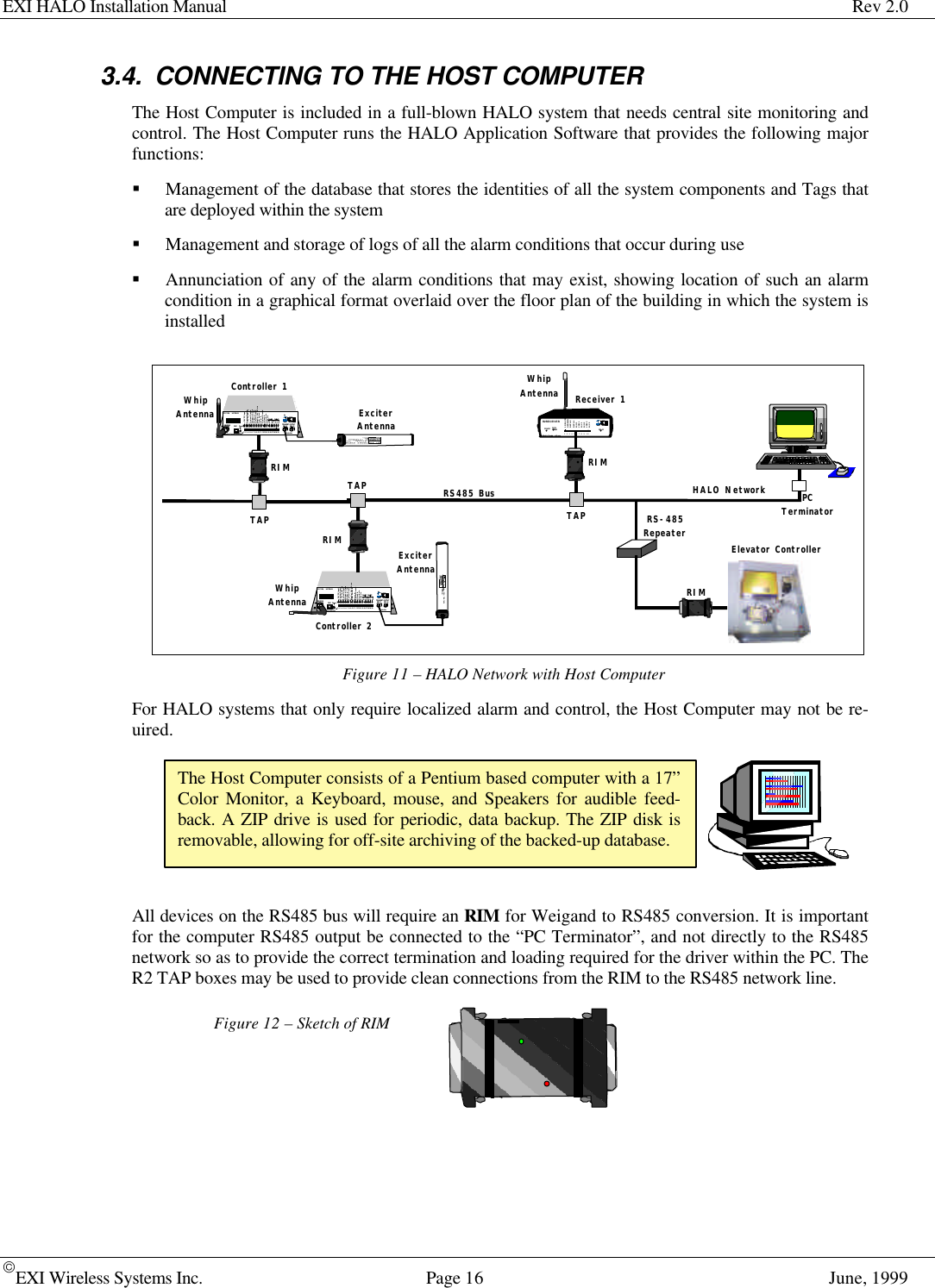 EXI HALO Installation Manual Rev 2.0EXI Wireless Systems Inc. Page 16 June, 19993.4. CONNECTING TO THE HOST COMPUTERThe Host Computer is included in a full-blown HALO system that needs central site monitoring andcontrol. The Host Computer runs the HALO Application Software that provides the following majorfunctions:§ Management of the database that stores the identities of all the system components and Tags thatare deployed within the system§ Management and storage of logs of all the alarm conditions that occur during use§ Annunciation of any of the alarm conditions that may exist, showing location of such an alarmcondition in a graphical format overlaid over the floor plan of the building in which the system isinstalledFigure 11 – HALO Network with Host ComputerFor HALO systems that only require localized alarm and control, the Host Computer may not be re-uired.All devices on the RS485 bus will require an RIM for Weigand to RS485 conversion. It is importantfor the computer RS485 output be connected to the “PC Terminator”, and not directly to the RS485network so as to provide the correct termination and loading required for the driver within the PC. TheR2 TAP boxes may be used to provide clean connections from the RIM to the RS485 network line.Figure 12 – Sketch of RIMThe Host Computer consists of a Pentium based computer with a 17”Color Monitor, a Keyboard, mouse, and Speakers for audible feed-back. A ZIP drive is used for periodic, data backup. The ZIP disk isremovable, allowing for off-site archiving of the backed-up database.R2 RECEIVERDATACOMM.Made in Canada . .  with care12/24 VDCGROUNDDATA 0DATA 1N/O 1COM 1N/C 1N/O 2COM 2N/C 21   2   3   4   5   6   7   8   9    10POWER RELAYController 1WhipAntenna ExciterAntennaHALO NetworkRECEIVEANTENNA RBCFCC ID#          HE7MAXTRANSMIT  OUTPUTSEA #1 SEA #2Made in Canada . .  with care ControllerbyPower1    2     3     4     5     6     7     8    9    10    11    12   13   14   15   16   17   18   19   20+24V DC InputSystem Ground+12V Ou 200 maSystem GroundWeigand  0/DataWeigand  1/GndSystem GroundMagOut  24V 200 maDoor Switch InSystem GroundUnlock InOverride InStrobe InN.OCOMN.C.N.OCOMN.CRelay #1 Relay #2Alarm InOFF  ONEXI ELECTRONIC SYSTEMSWinnipeg, Manitoba  (204) 788-1696Made in CanadaPRODUCTMODEL NO.SERIAL NO&gt;ROAM  II/TAGRRRSEA-M1118Controller 2WhipAntennaExciterAntennaRECEIVEANTENNA RBCFCC ID#          HE7MAXTRANSMIT  OUTPUTSEA #1 SEA #2Made in Canada . .  with care ControllerbyPower1    2     3     4     5     6     7     8    9    10    11    12   13   14   15   16   17   18   19   20+24V DC InputSystem Ground+12V Ou 200 maSystem GroundWeigand  0/DataWeigand  1/GndSystem GroundMagOut  24V 200 maDoor Switch InSystem GroundUnlock InOverride InStrobe InN.OCOMN.C.N.OCOMN.CRelay #1 Relay #2Alarm InOFF  ONWinnipeg, Manitoba  (204) 788-1696Made in CanadaPRODUCTMODEL NO.SERIAL NO&gt;ROAM  II/TAGRRRSEA-M1118RIMRIMReceiver 1WhipAntennaRIMRS485 BusTAPTAPTAPPCTerminatorRS-485RepeaterElevator ControllerRIM