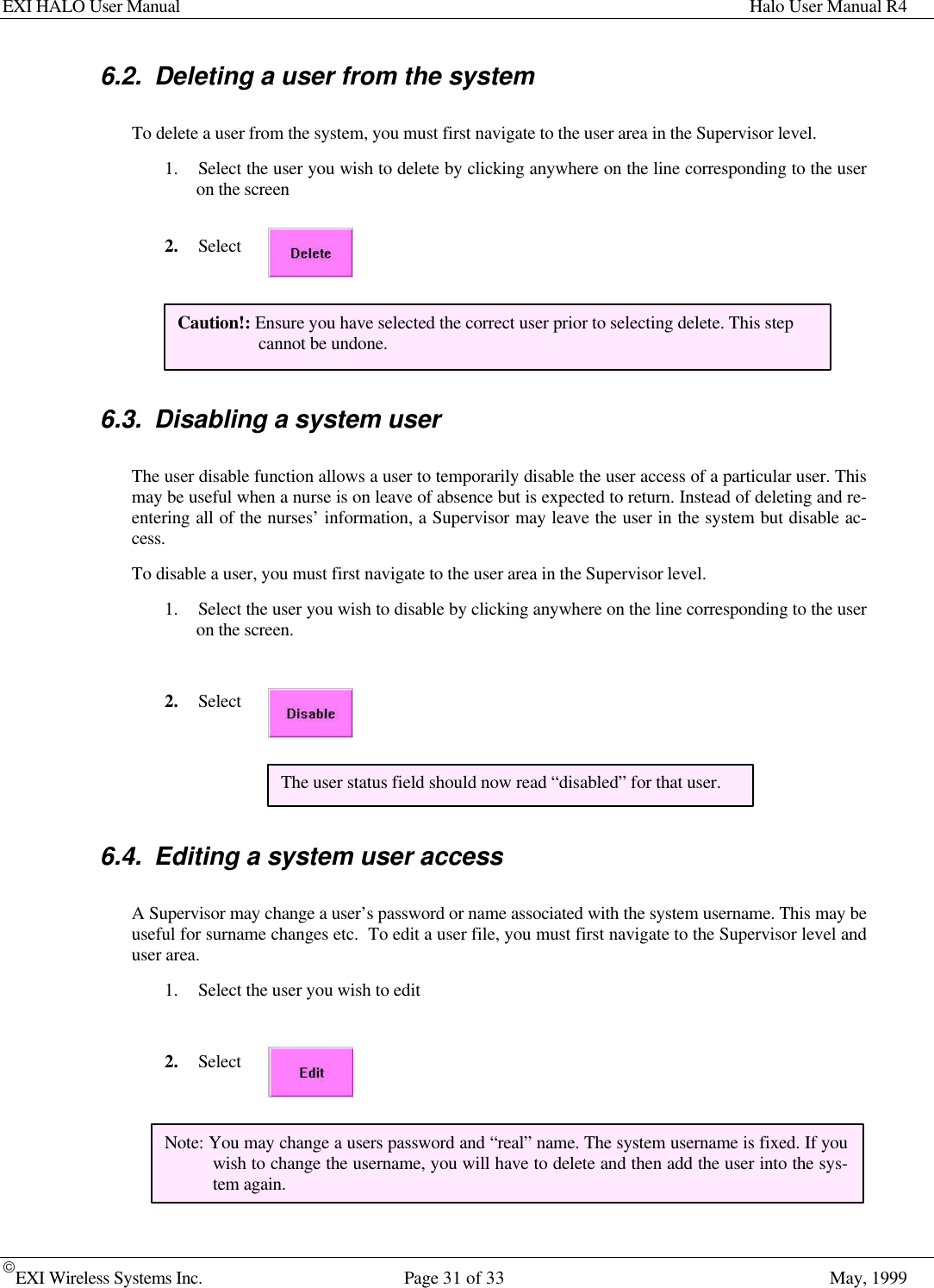EXI HALO User Manual Halo User Manual R4EXI Wireless Systems Inc. Page 31 of 33 May, 19996.2. Deleting a user from the systemTo delete a user from the system, you must first navigate to the user area in the Supervisor level.1. Select the user you wish to delete by clicking anywhere on the line corresponding to the useron the screen2. Select6.3. Disabling a system userThe user disable function allows a user to temporarily disable the user access of a particular user. Thismay be useful when a nurse is on leave of absence but is expected to return. Instead of deleting and re-entering all of the nurses’ information, a Supervisor may leave the user in the system but disable ac-cess.To disable a user, you must first navigate to the user area in the Supervisor level.1. Select the user you wish to disable by clicking anywhere on the line corresponding to the useron the screen.2. Select6.4. Editing a system user accessA Supervisor may change a user’s password or name associated with the system username. This may beuseful for surname changes etc.  To edit a user file, you must first navigate to the Supervisor level anduser area.1. Select the user you wish to edit2. SelectCaution!: Ensure you have selected the correct user prior to selecting delete. This stepcannot be undone.The user status field should now read “disabled” for that user.Note: You may change a users password and “real” name. The system username is fixed. If youwish to change the username, you will have to delete and then add the user into the sys-tem again.