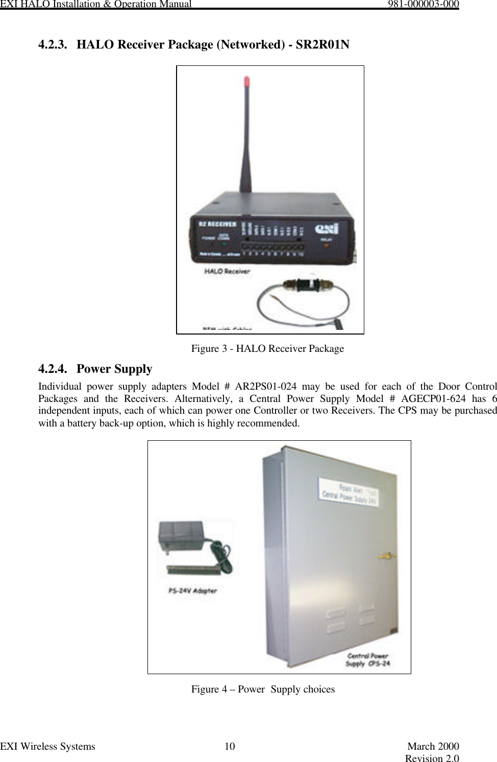 EXI HALO Installation &amp; Operation Manual                                                            981-000003-000EXI Wireless Systems 10 March 2000Revision 2.04.2.3. HALO Receiver Package (Networked) - SR2R01NFigure 3 - HALO Receiver Package4.2.4. Power SupplyIndividual power supply adapters Model # AR2PS01-024 may be used for each of the Door ControlPackages and the Receivers. Alternatively, a Central Power Supply Model # AGECP01-624 has 6independent inputs, each of which can power one Controller or two Receivers. The CPS may be purchasedwith a battery back-up option, which is highly recommended.Figure 4 – Power  Supply choices