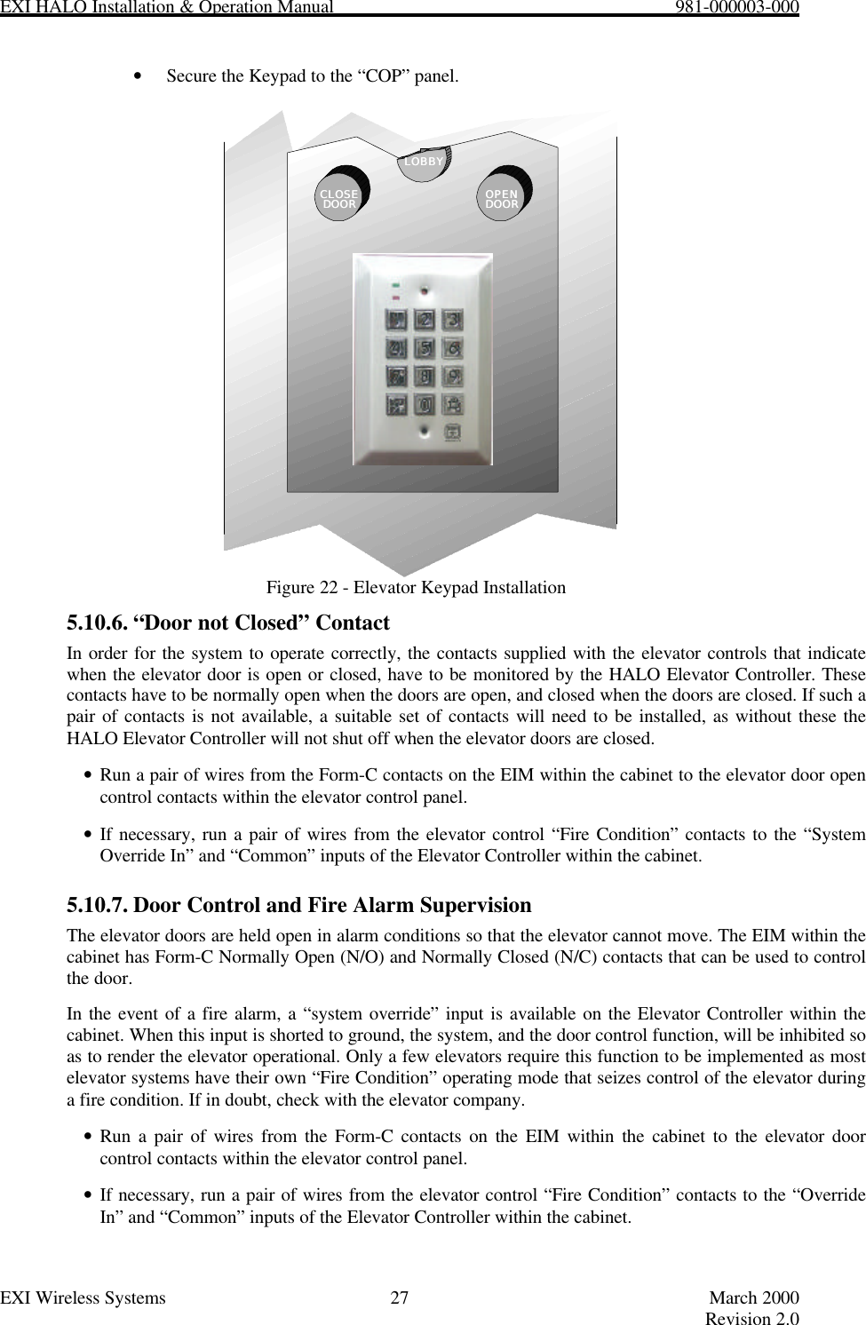 EXI HALO Installation &amp; Operation Manual                                                            981-000003-000EXI Wireless Systems 27 March 2000Revision 2.0• Secure the Keypad to the “COP” panel.Figure 22 - Elevator Keypad Installation5.10.6. “Door not Closed” ContactIn order for the system to operate correctly, the contacts supplied with the elevator controls that indicatewhen the elevator door is open or closed, have to be monitored by the HALO Elevator Controller. Thesecontacts have to be normally open when the doors are open, and closed when the doors are closed. If such apair of contacts is not available, a suitable set of contacts will need to be installed, as without these theHALO Elevator Controller will not shut off when the elevator doors are closed.• Run a pair of wires from the Form-C contacts on the EIM within the cabinet to the elevator door opencontrol contacts within the elevator control panel.• If necessary, run a pair of wires from the elevator control “Fire Condition” contacts to the “SystemOverride In” and “Common” inputs of the Elevator Controller within the cabinet.5.10.7. Door Control and Fire Alarm SupervisionThe elevator doors are held open in alarm conditions so that the elevator cannot move. The EIM within thecabinet has Form-C Normally Open (N/O) and Normally Closed (N/C) contacts that can be used to controlthe door.In the event of a fire alarm, a “system override” input is available on the Elevator Controller within thecabinet. When this input is shorted to ground, the system, and the door control function, will be inhibited soas to render the elevator operational. Only a few elevators require this function to be implemented as mostelevator systems have their own “Fire Condition” operating mode that seizes control of the elevator duringa fire condition. If in doubt, check with the elevator company.• Run a pair of wires from the Form-C contacts on the EIM within the cabinet to the elevator doorcontrol contacts within the elevator control panel.• If necessary, run a pair of wires from the elevator control “Fire Condition” contacts to the “OverrideIn” and “Common” inputs of the Elevator Controller within the cabinet.CLOSECLOSEDOORDOOR OPENOPENDOORDOORLOBBYLOBBY