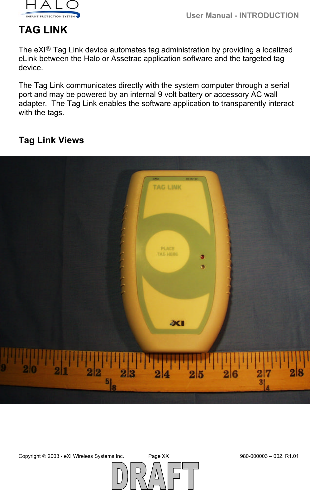   User Manual - INTRODUCTION Copyright  2003 - eXI Wireless Systems Inc.  Page XX  980-000003 – 002. R1.01  TAG LINK  The eXI Tag Link device automates tag administration by providing a localized eLink between the Halo or Assetrac application software and the targeted tag device.   The Tag Link communicates directly with the system computer through a serial port and may be powered by an internal 9 volt battery or accessory AC wall adapter.  The Tag Link enables the software application to transparently interact with the tags.    Tag Link Views                                     PHOTO ILLUS: TAG LINK WITH PTAG  WITH LED HIGHLIGHTED      PHOTO ILLUS: TAG LINK WITH MOTHER TAG 