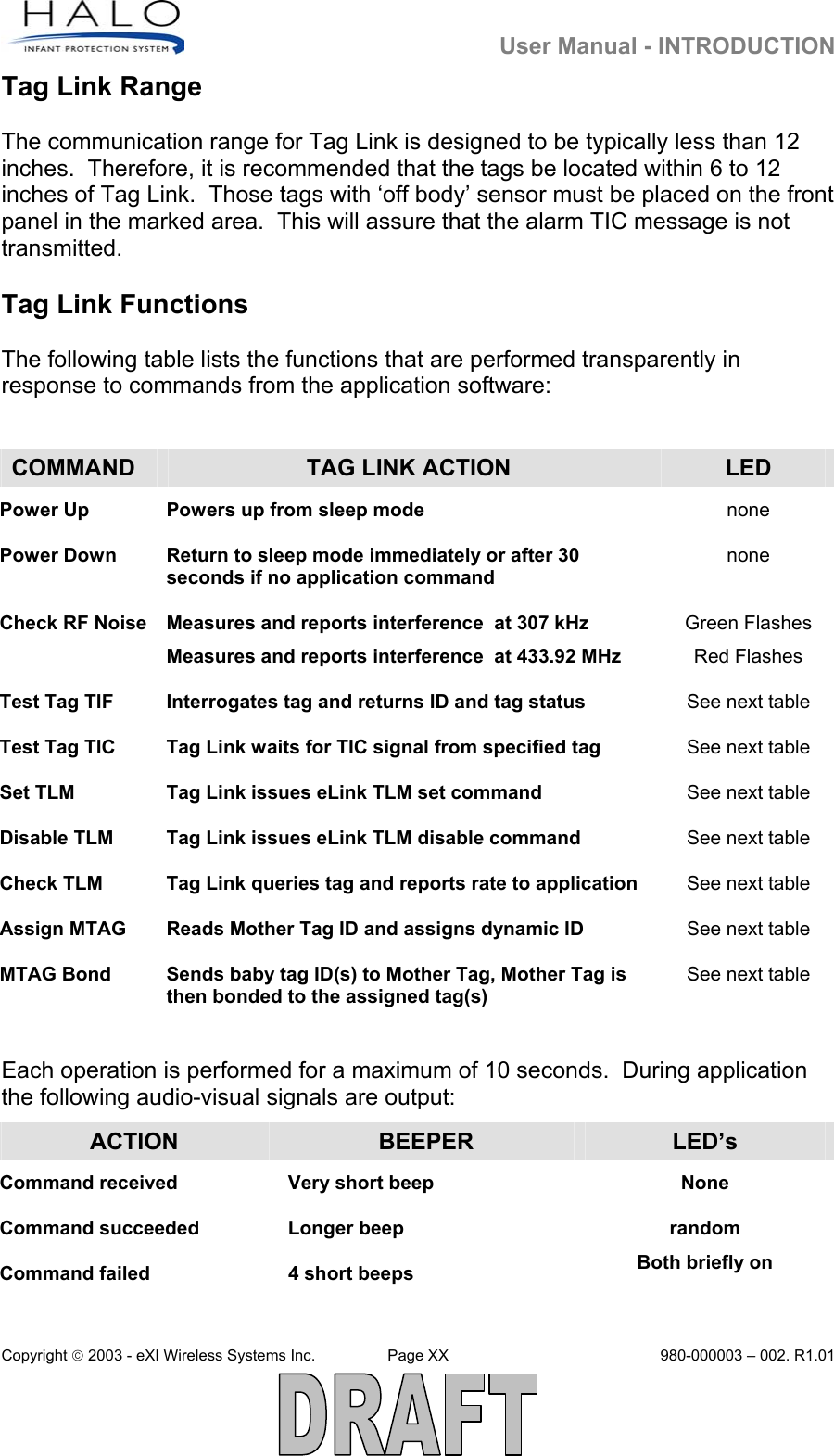   User Manual - INTRODUCTION Copyright  2003 - eXI Wireless Systems Inc.  Page XX  980-000003 – 002. R1.01  Tag Link Range  The communication range for Tag Link is designed to be typically less than 12 inches.  Therefore, it is recommended that the tags be located within 6 to 12 inches of Tag Link.  Those tags with ‘off body’ sensor must be placed on the front panel in the marked area.  This will assure that the alarm TIC message is not transmitted.    Tag Link Functions  The following table lists the functions that are performed transparently in response to commands from the application software:  COMMAND  TAG LINK ACTION  LED Power Up  Powers up from sleep mode none Power Down  Return to sleep mode immediately or after 30 seconds if no application command none Check RF Noise  Measures and reports interference  at 307 kHz Measures and reports interference  at 433.92 MHz Green Flashes Red Flashes Test Tag TIF  Interrogates tag and returns ID and tag status See next table Test Tag TIC Tag Link waits for TIC signal from specified tag See next table Set TLM  Tag Link issues eLink TLM set command  See next table Disable TLM  Tag Link issues eLink TLM disable command  See next table Check TLM  Tag Link queries tag and reports rate to application   See next table Assign MTAG  Reads Mother Tag ID and assigns dynamic ID  See next table MTAG Bond  Sends baby tag ID(s) to Mother Tag, Mother Tag is then bonded to the assigned tag(s) See next table  Each operation is performed for a maximum of 10 seconds.  During application the following audio-visual signals are output: ACTION  BEEPER  LED’s Command received  Very short beep  None Command succeeded  Longer beep  random Command failed  4 short beeps  Both briefly on 