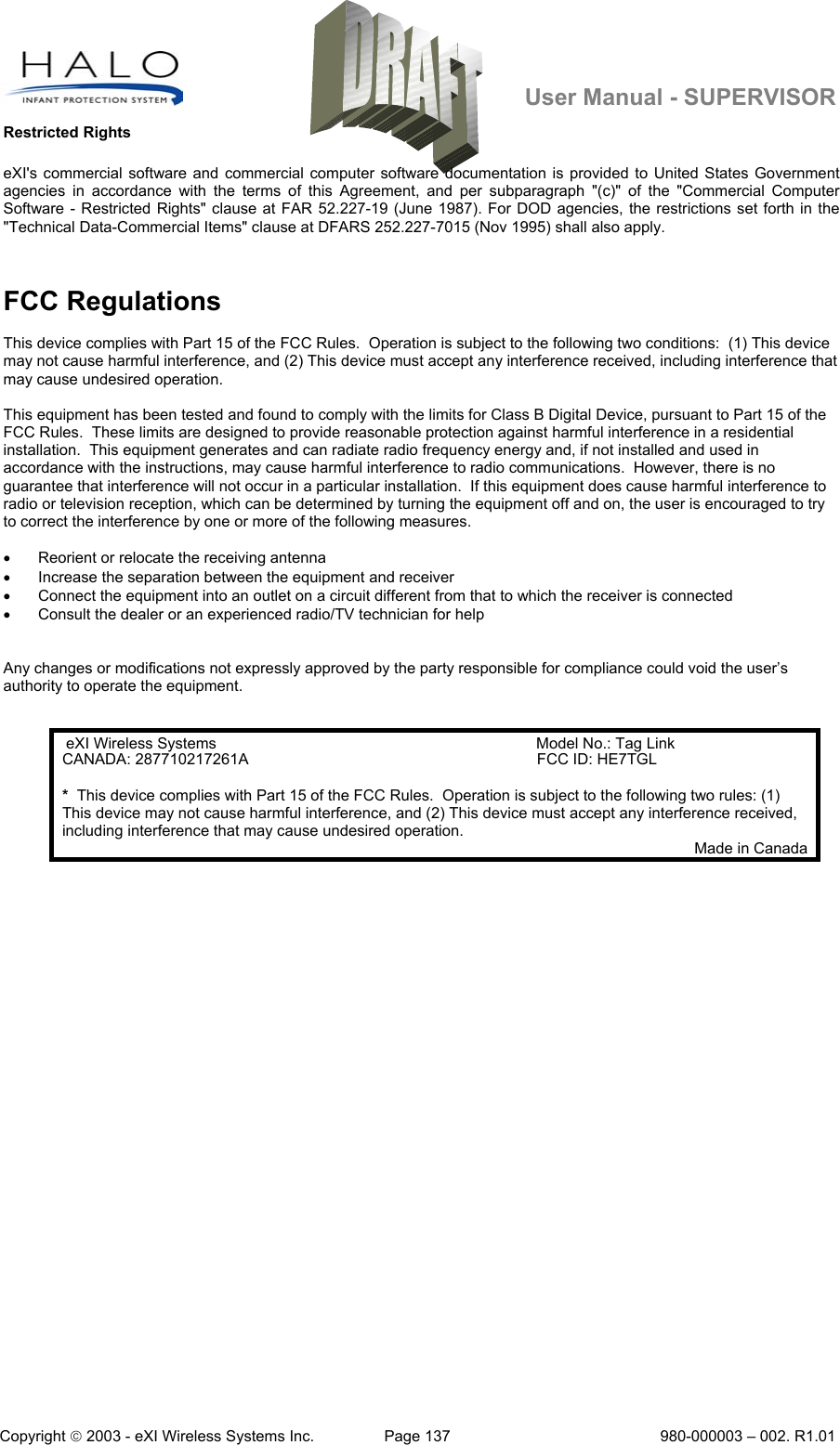   User Manual - SUPERVISOR Copyright  2003 - eXI Wireless Systems Inc.  Page 137  980-000003 – 002. R1.01 Restricted Rights eXI&apos;s commercial software and commercial computer software documentation is provided to United States Government agencies in accordance with the terms of this Agreement, and per subparagraph &quot;(c)&quot; of the &quot;Commercial Computer Software - Restricted Rights&quot; clause at FAR 52.227-19 (June 1987). For DOD agencies, the restrictions set forth in the &quot;Technical Data-Commercial Items&quot; clause at DFARS 252.227-7015 (Nov 1995) shall also apply.  FCC Regulations  This device complies with Part 15 of the FCC Rules.  Operation is subject to the following two conditions:  (1) This device may not cause harmful interference, and (2) This device must accept any interference received, including interference that may cause undesired operation.  This equipment has been tested and found to comply with the limits for Class B Digital Device, pursuant to Part 15 of the FCC Rules.  These limits are designed to provide reasonable protection against harmful interference in a residential installation.  This equipment generates and can radiate radio frequency energy and, if not installed and used in accordance with the instructions, may cause harmful interference to radio communications.  However, there is no guarantee that interference will not occur in a particular installation.  If this equipment does cause harmful interference to radio or television reception, which can be determined by turning the equipment off and on, the user is encouraged to try to correct the interference by one or more of the following measures.  •  Reorient or relocate the receiving antenna •  Increase the separation between the equipment and receiver •  Connect the equipment into an outlet on a circuit different from that to which the receiver is connected •  Consult the dealer or an experienced radio/TV technician for help   Any changes or modifications not expressly approved by the party responsible for compliance could void the user’s authority to operate the equipment.   eXI Wireless Systems Model No.: Tag Link CANADA: 287710217261A   FCC ID: HE7TGL *  This device complies with Part 15 of the FCC Rules.  Operation is subject to the following two rules: (1) This device may not cause harmful interference, and (2) This device must accept any interference received, including interference that may cause undesired operation. Made in Canada  