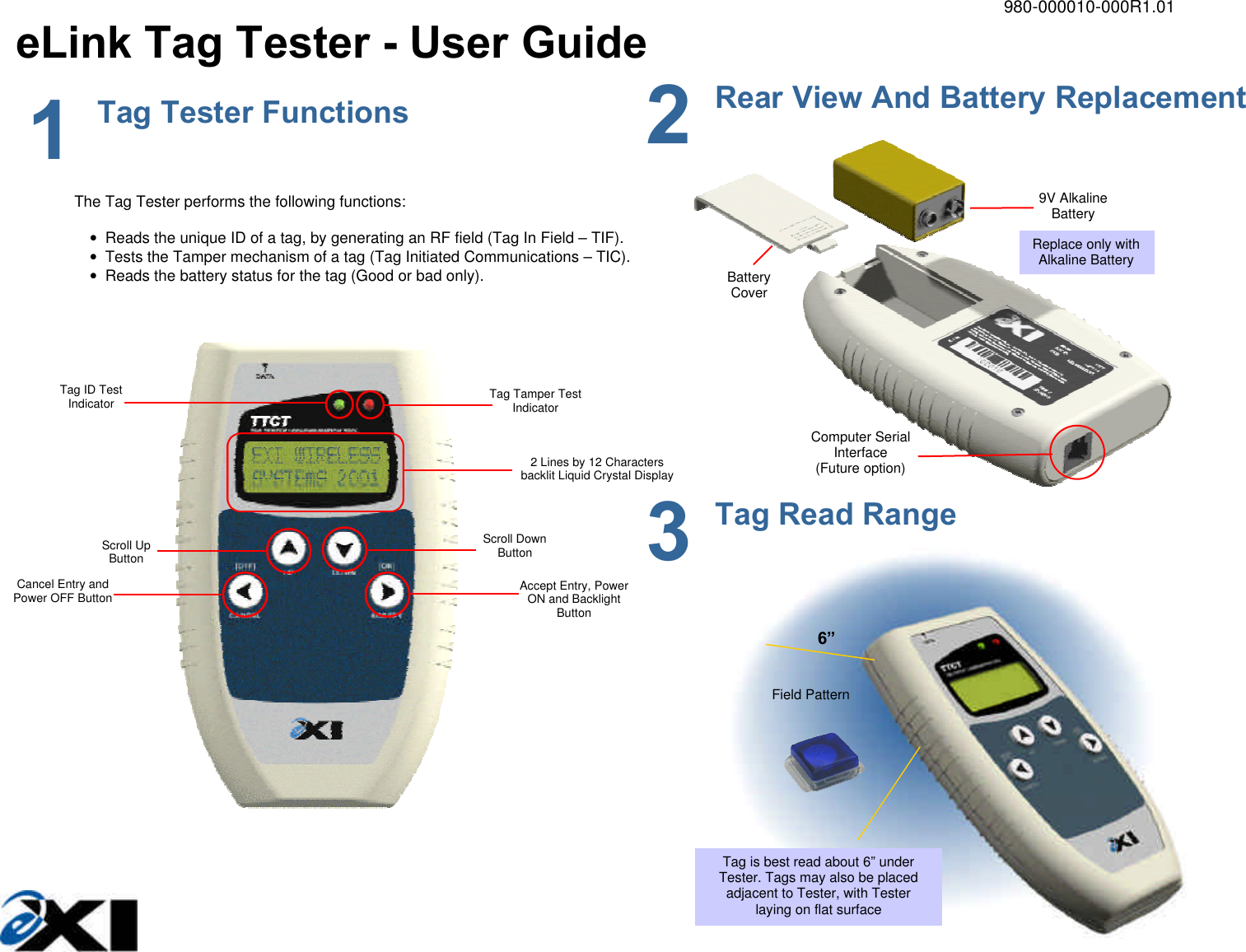         980-000010-000R1.01 eLink Tag Tester - User Guide               Computer Serial Interface (Future option) 9V Alkaline Battery Battery Cover Replace only with Alkaline Battery 1 Tag Tester Functions  2 Rear View And Battery Replacement The Tag Tester performs the following functions:  • Reads the unique ID of a tag, by generating an RF field (Tag In Field – TIF). • Tests the Tamper mechanism of a tag (Tag Initiated Communications – TIC). • Reads the battery status for the tag (Good or bad only).  Tag Tamper Test Indicator 2 Lines by 12 Characters backlit Liquid Crystal Display Scroll Down Button Scroll Up Button Cancel Entry and Power OFF Button Accept Entry, Power ON and Backlight Button Tag ID Test Indicator  6” Field Pattern Tag is best read about 6” under Tester. Tags may also be placed adjacent to Tester, with Tester laying on flat surface 3 Tag Read Range 