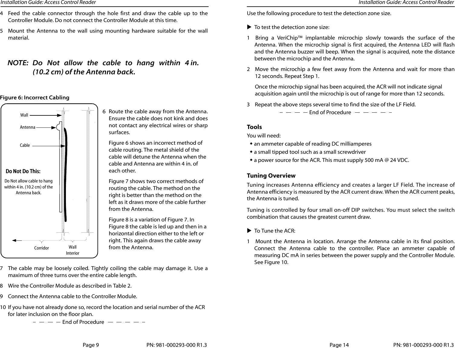 Installation Guide: Access Control Reader Installation Guide: Access Control Reader4 Feed the cable connector through the hole first and draw the cable up to theController Module. Do not connect the Controller Module at this time.5 Mount the Antenna to the wall using mounting hardware suitable for the wallmaterial.NOTE: Do Not allow the cable to hang within 4 in.(10.2 cm) of the Antenna back.Figure 6: Incorrect Cabling6 Route the cable away from the Antenna.Ensure the cable does not kink and doesnot contact any electrical wires or sharpsurfaces.Figure 6 shows an incorrect method of cable routing. The metal shield of the cable will detune the Antenna when the cable and Antenna are within 4 in. of each other.Figure 7 shows two correct methods of routing the cable. The method on the right is better than the method on the left as it draws more of the cable further from the Antenna. Figure 8 is a variation of Figure 7. In Figure 8 the cable is led up and then in a horizontal direction either to the left or right. This again draws the cable away from the Antenna.7 The cable may be loosely coiled. Tightly coiling the cable may damage it. Use amaximum of three turns over the entire cable length.8 Wire the Controller Module as described in Table 2. 9 Connect the Antenna cable to the Controller Module.10 If you have not already done so, record the location and serial number of the ACR End of Procedurefor later inclusion on the floor plan.WallInteriorCorridorAntennaWallCableDo Not allow cable to hangwithin 4 in. (10.2 cm) of theAntenna back.Do Not Do This:Do Not Do This:Do Not Do This:Do Not Do This:Page 9 PN: 981-000293-000 R1.3Use the following procedure to test the detection zone size.To test the detection zone size:1 Bring a VeriChip™ implantable microchip slowly towards the surface of theAntenna. When the microchip signal is first acquired, the Antenna LED will flashand the Antenna buzzer will beep. When the signal is acquired, note the distancebetween the microchip and the Antenna.2 Move the microchip a few feet away from the Antenna and wait for more than12 seconds. Repeat Step 1.Once the microchip signal has been acquired, the ACR will not indicate signal acquisition again until the microchip is out of range for more than 12 seconds.End of Procedure3 Repeat the above steps several time to find the size of the LF Field.Tools You will need:an ammeter capable of reading DC milliamperesa small tipped tool such as a small screwdrivera power source for the ACR. This must supply 500 mA @ 24 VDC.Tuning OverviewTuning increases Antenna efficiency and creates a larger LF Field. The increase ofAntenna efficiency is measured by the ACR current draw. When the ACR current peaks,the Antenna is tuned.Tuning is controlled by four small on-off DIP switches. You must select the switchcombination that causes the greatest current draw.To Tune the ACR:1 Mount the Antenna in location. Arrange the Antenna cable in its final position.Connect the Antenna cable to the controller. Place an ammeter capable ofmeasuring DC mA in series between the power supply and the Controller Module.See Figure 10.Page 14 PN: 981-000293-000 R1.3