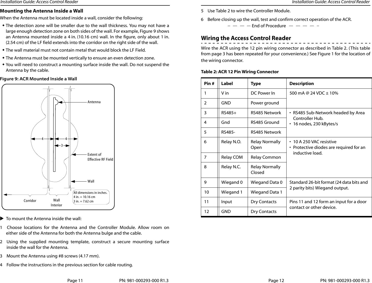 Installation Guide: Access Control Reader Installation Guide: Access Control ReaderMounting the Antenna Inside a WallWhen the Antenna must be located inside a wall, consider the following:The detection zone will be smaller due to the wall thickness. You may not have alarge enough detection zone on both sides of the wall. For example, Figure 9 showsan Antenna mounted inside a 4 in. (10.16 cm) wall. In the figure, only about 1 in.(2.54 cm) of the LF field extends into the corridor on the right side of the wall.The wall material must not contain metal that would block the LF Field.The Antenna must be mounted vertically to ensure an even detection zone.You will need to construct a mounting surface inside the wall. Do not suspend theAntenna by the cable.Figure 9: ACR Mounted Inside a WallTo mount the Antenna inside the wall: 1 Choose locations for the Antenna and the Controller Module. Allow room oneither side of the Antenna for both the Antenna bulge and the cable. 2 Using the supplied mounting template, construct a secure mounting surfaceinside the wall for the Antenna.3 Mount the Antenna using #8 screws (4.17 mm).4 Follow the instructions in the previous section for cable routing. WallInteriorCorridor4Extent ofEffective RF FieldAntennaWallAll dimensions in inches.4 in. = 10.16 cm3 in. = 7.62 cm43Page 11 PN: 981-000293-000 R1.35 Use Table 2 to wire the Controller Module.End of Procedure6 Before closing up the wall, test and confirm correct operation of the ACR.Wiring the Access Control Reader Wire the ACR using the 12 pin wiring connector as described in Table 2. (This tablefrom page 3 has been repeated for your convenience.) See Figure 1 for the location ofthe wiring connector. Table 2: ACR 12 Pin Wiring ConnectorPin # Label Type Description1 V in DC Power In 500 mA @ 24 VDC ± 10%2GND Power ground3 RS485+ RS485 Network • RS485 Sub-Network headed by Area Controller Hub.• 16 nodes, 230 kBytes/s4 Gnd RS485 Ground5 RS485- RS485 Network6 Relay N.O. Relay Normally Open• 10 A 250 VAC resistive• Protective diodes are required for an inductive load.7 Relay COM Relay Common8 Relay N.C. Relay Normally Closed9 Wiegand 0 Wiegand Data 0 Standard 26-bit format (24 data bits and 2 parity bits) Wiegand output.10 Wiegand 1 Wiegand Data 111 Input Dry Contacts Pins 11 and 12 form an input for a door contact or other device.12 GND Dry ContactsPage 12 PN: 981-000293-000 R1.3