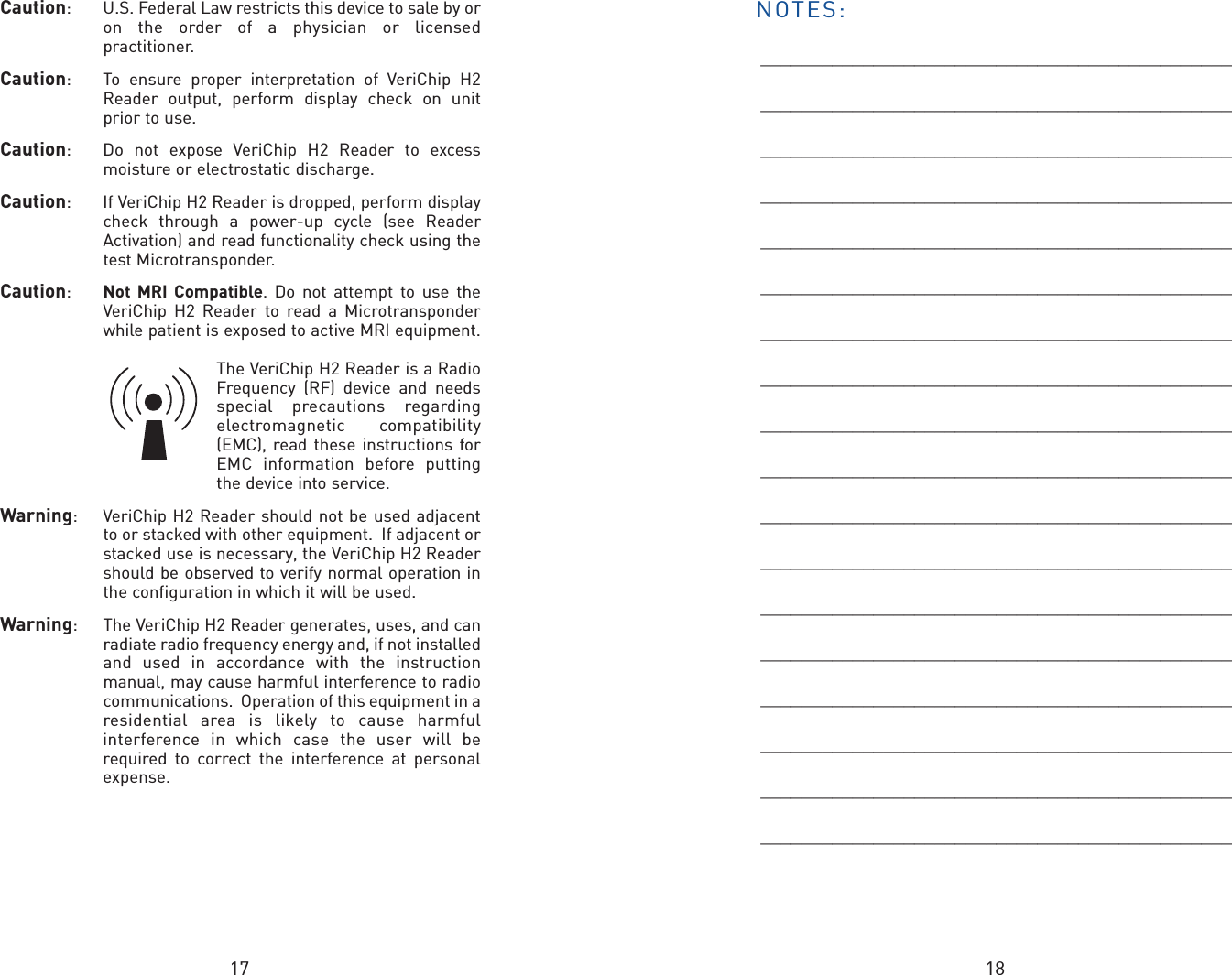 17 18Caution:  U.S. Federal Law restricts this device to sale by oron the order of a physician or licensedpractitioner. Caution:  To ensure proper interpretation of VeriChip H2Reader output, perform display check on unitprior to use. Caution:  Do not expose VeriChip H2 Reader to excessmoisture or electrostatic discharge.Caution:  If VeriChip H2 Reader is dropped, perform displaycheck through a power-up cycle (see ReaderActivation) and read functionality check using thetest Microtransponder.Caution:  Not MRI Compatible. Do not attempt to use theVeriChip H2 Reader to read a Microtransponderwhile patient is exposed to active MRI equipment.The VeriChip H2 Reader is a RadioFrequency (RF) device and needsspecial precautions regardingelectromagnetic compatibility(EMC), read these instructions forEMC information before puttingthe device into service.Warning:  VeriChip H2 Reader should not be used adjacentto or stacked with other equipment.  If adjacent orstacked use is necessary, the VeriChip H2 Readershould be observed to verify normal operation inthe configuration in which it will be used.Warning:  The VeriChip H2 Reader generates, uses, and canradiate radio frequency energy and, if not installedand used in accordance with the instructionmanual, may cause harmful interference to radiocommunications.  Operation of this equipment in aresidential area is likely to cause harmfulinterference in which case the user will berequired to correct the interference at personalexpense.NOTES:____________________________________________________________________________________________________________________________________________________________________________________________________________________________________________________________________________________________________________________________________________________________________________________________________________________________________________________________________________________________________________________________________________________________________________________________________________________________________________________________________________________________________________________________________________________________________________________________________________________________________________________________