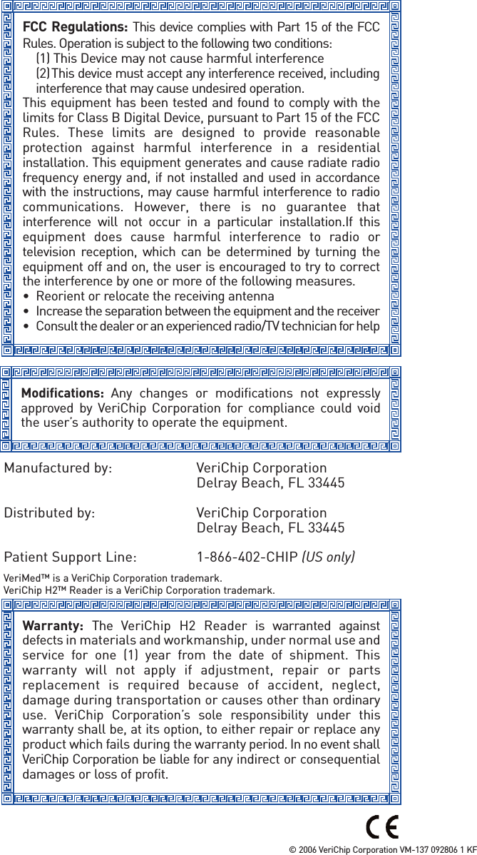FCC Regulations: This device complies with Part 15 of the FCCRules. Operation is subject to the following two conditions:(1) This Device may not cause harmful interference(2)This device must accept any interference received, includinginterference that may cause undesired operation.This equipment has been tested and found to comply with thelimits for Class B Digital Device, pursuant to Part 15 of the FCCRules. These limits are designed to provide reasonableprotection against harmful interference in a residentialinstallation. This equipment generates and cause radiate radiofrequency energy and, if not installed and used in accordancewith the instructions, may cause harmful interference to radiocommunications. However, there is no guarantee thatinterference will not occur in a particular installation.If thisequipment does cause harmful interference to radio ortelevision reception, which can be determined by turning theequipment off and on, the user is encouraged to try to correctthe interference by one or more of the following measures. • Reorient or relocate the receiving antenna• Increase the separation between the equipment and the receiver• Consult the dealer or an experienced radio/TV technician for helpModifications:  Any changes or modifications not expresslyapproved by VeriChip Corporation for compliance could voidthe user’s authority to operate the equipment. Warranty: The VeriChip H2 Reader is warranted againstdefects in materials and workmanship, under normal use andservice for one (1) year from the date of shipment. Thiswarranty will not apply if adjustment, repair or partsreplacement is required because of accident, neglect,damage during transportation or causes other than ordinaryuse. VeriChip Corporation’s sole responsibility under thiswarranty shall be, at its option, to either repair or replace anyproduct which fails during the warranty period. In no event shallVeriChip Corporation be liable for any indirect or consequentialdamages or loss of profit.Manufactured by:  VeriChip CorporationDelray Beach, FL 33445Distributed by:  VeriChip CorporationDelray Beach, FL 33445Patient Support Line:  1-866-402-CHIP (US only)VeriMed™ is a VeriChip Corporation trademark. VeriChip H2™ Reader is a VeriChip Corporation trademark. © 2006 VeriChip Corporation VM-137 092806 1 KF