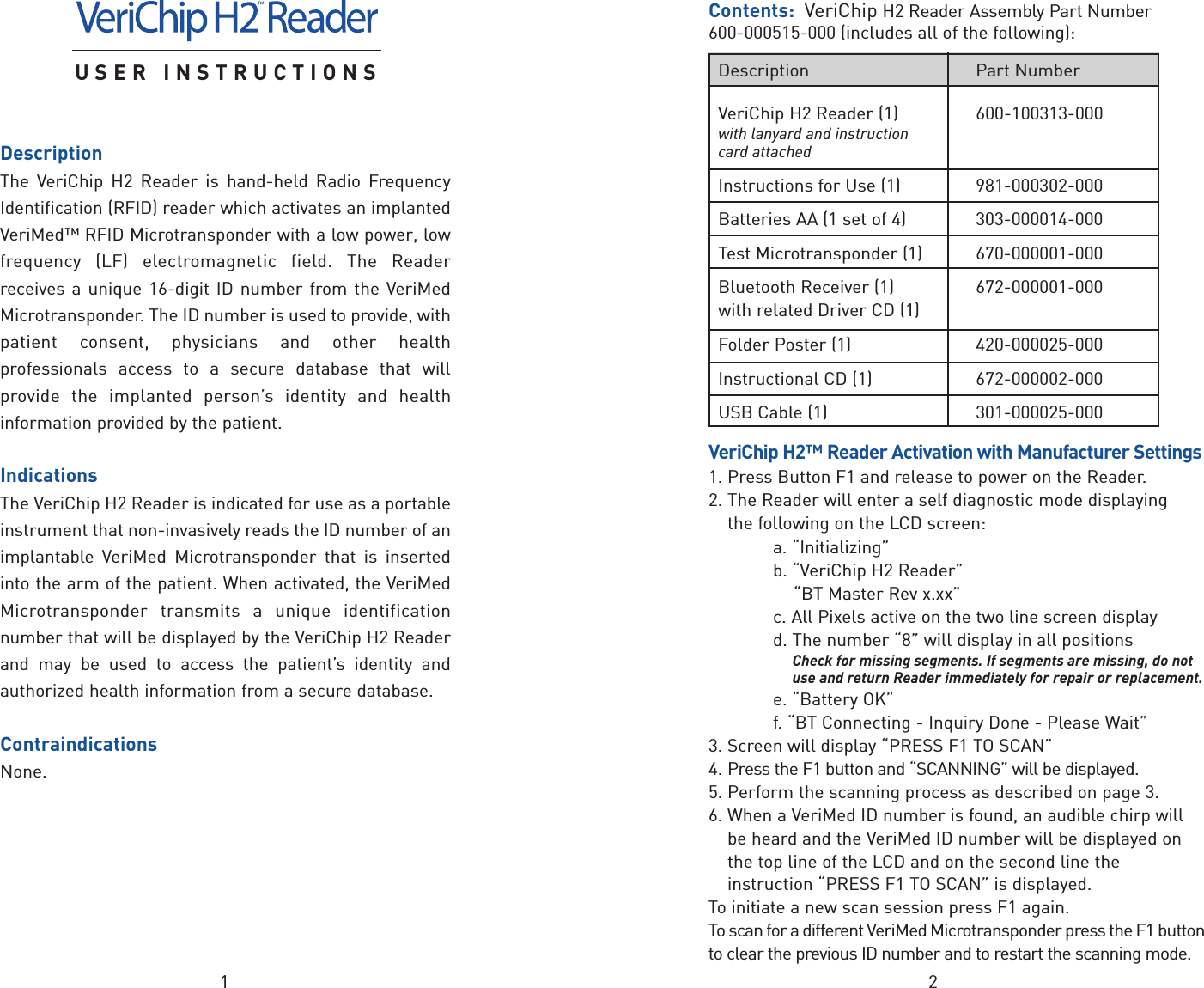 21USER INSTRUCTIONSDescriptionThe VeriChip H2 Reader is hand-held Radio FrequencyIdentification (RFID) reader which activates an implantedVeriMed™ RFID Microtransponder with a low power, lowfrequency (LF) electromagnetic field. The Readerreceives a unique 16-digit ID number from the VeriMedMicrotransponder. The ID number is used to provide, withpatient consent, physicians and other healthprofessionals access to a secure database that willprovide the implanted person’s identity and healthinformation provided by the patient.IndicationsThe VeriChip H2 Reader is indicated for use as a portableinstrument that non-invasively reads the ID number of animplantable VeriMed Microtransponder that is insertedinto the arm of the patient. When activated, the VeriMedMicrotransponder transmits a unique identificationnumber that will be displayed by the VeriChip H2 Readerand may be used to access the patient’s identity andauthorized health information from a secure database.ContraindicationsNone.Contents: VeriChip H2 Reader Assembly Part Number 600-000515-000 (includes all of the following):VeriChip H2™ Reader Activation with Manufacturer Settings1. Press Button F1 and release to power on the Reader.2. The Reader will enter a self diagnostic mode displaying the following on the LCD screen:a. “Initializing”b. “VeriChip H2 Reader”“BT Master Rev x.xx”c. All Pixels active on the two line screen displayd. The number “8” will display in all positionsCheck for missing segments. If segments are missing, do notuse and return Reader immediately for repair or replacement.e. “Battery OK”f. “BT Connecting - Inquiry Done - Please Wait”3. Screen will display “PRESS F1 TO SCAN”4. Pressthe F1 button and “SCANNING” will be displayed.5. Perform the scanning process as described on page 3.6. When a VeriMed ID number is found, an audible chirp willbe heard and the VeriMed ID number will be displayed onthe top line of the LCD and on the second line theinstruction “PRESS F1 TO SCAN” is displayed.To initiate a new scan session press F1 again.To scan for a different VeriMed Microtransponder press the F1 buttontoclear the previous ID number and to restart the scanning mode.Description Part NumberVeriChip H2 Reader (1) 600-100313-000with lanyard and instructioncard attachedInstructions for Use (1) 981-000302-000Batteries AA (1 set of 4) 303-000014-000Test Microtransponder (1) 670-000001-000Bluetooth Receiver (1)  672-000001-000with related Driver CD (1)Folder Poster (1) 420-000025-000Instructional CD (1) 672-000002-000USB Cable(1) 301-000025-000