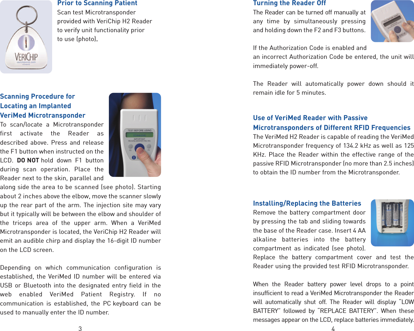 3 4Prior to Scanning PatientScan test Microtransponderprovided with VeriChip H2 Reader to verify unit functionality prior to use (photo).. Scanning Procedure forLocating an Implanted VeriMed MicrotransponderTo scan/locate a Microtransponderfirst activate the Reader asdescribed above. Press and releasethe F1 button when instructed on theLCD.  DO NOT hold down F1 buttonduring scan operation. Place theReader next to the skin, parallel andalong side the area to be scanned (see photo). Startingabout 2 inches above the elbow, move the scanner slowlyup the rear part of the arm. The injection site may varybut it typically will be between the elbow and shoulder ofthe triceps area of the upper arm. When a VeriMedMicrotransponder is located, the VeriChip H2 Reader willemit an audible chirp and display the 16-digit ID numberon the LCD screen.Depending on which communication configuration isestablished, the VeriMed ID number will be entered viaUSB or Bluetooth into the designated entry field in theweb enabled VeriMed Patient Registry. If nocommunication is established, the PC keyboard can beused to manually enter the ID number.Turning the Reader OffThe Reader can be turned off manually atany time by simultaneously pressingand holding down the F2 and F3 buttons.If the Authorization Code is enabled andan incorrect Authorization Code be entered, the unit willimmediately power-off.The Reader will automatically power down should itremain idle for 5 minutes.Use of VeriMed Reader with PassiveMicrotransponders of Different RFID FrequenciesThe VeriMed H2 Reader is capable of reading the VeriMedMicrotransponder frequency of 134.2 kHz as well as 125KHz. Place the Reader within the effective range of thepassive RFID Microtransponder (no more than 2.5 inches)to obtain the ID number from the Microtransponder.Installing/Replacing the BatteriesRemove the battery compartment doorby pressing the tab and sliding towardsthe base of the Reader case. Insert 4 AAalkaline batteries into the batterycompartment as indicated (see photo).Replace the battery compartment cover and test theReader using the provided test RFID Microtransponder.When the Reader battery power level drops to a pointinsufficient to read a VeriMed Microtransponder the Readerwill automatically shut off. The Reader will display “LOWBATTERY” followed by “REPLACE BATTERY”. When thesemessages appear on the LCD, replace batteries immediately.