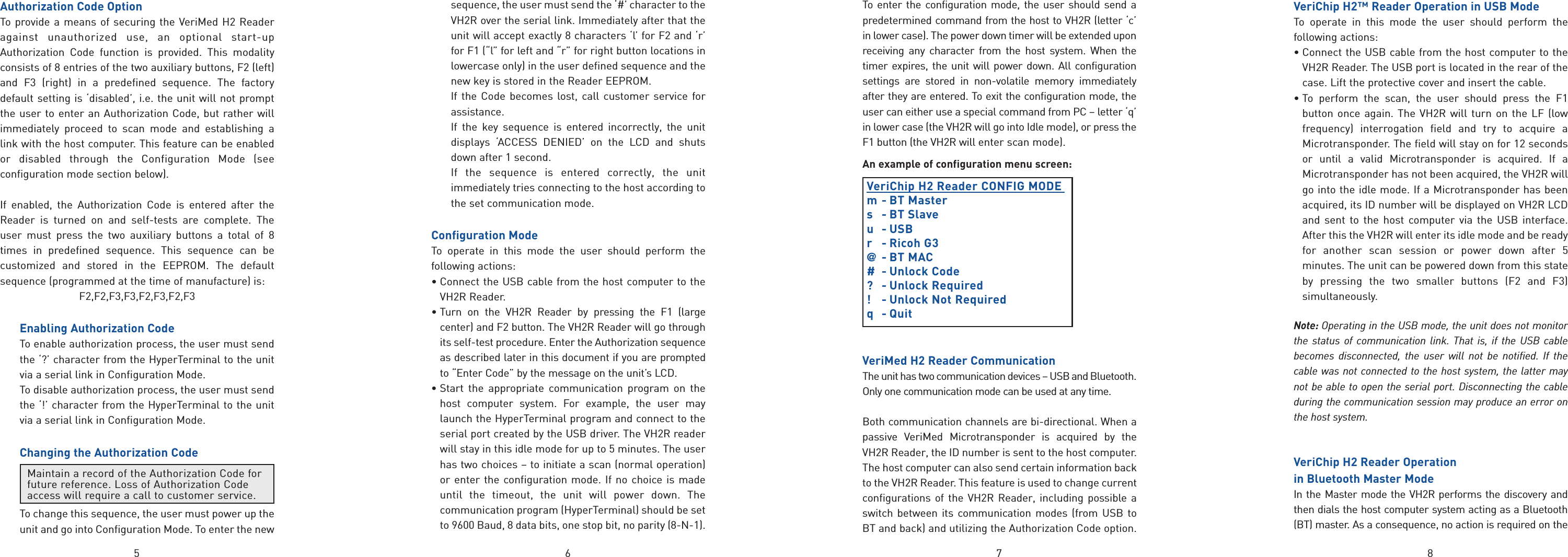 875 6Authorization Code OptionTo provide a means of securing the VeriMed H2 Readeragainst unauthorized use, an optional start-upAuthorization Code function is provided. This modalityconsists of 8 entries of the two auxiliary buttons, F2 (left)and F3 (right) in a predefined sequence. The factorydefault setting is ‘disabled’, i.e. the unit will not promptthe user to enter an Authorization Code, but rather willimmediately proceed to scan mode and establishing alink with the host computer. This feature can be enabledor disabled through the Configuration Mode (seeconfiguration mode section below).If enabled, the Authorization Code is entered after theReader is turned on and self-tests are complete. Theuser must press the two auxiliary buttons a total of 8times in predefined sequence. This sequence can becustomized and stored in the EEPROM. The defaultsequence (programmed at the time of manufacture) is:F2,F2,F3,F3,F2,F3,F2,F3Enabling Authorization CodeTo enable authorization process, the user must sendthe ‘?’ character from the HyperTerminal to the unitvia a serial link in Configuration Mode.To disable authorization process, the user must sendthe ‘!’ character from the HyperTerminal to the unitvia a serial link in Configuration Mode.Changing the Authorization CodeTo change this sequence, the user must power up theunit and go into Configuration Mode. To enter the newsequence, the user must send the ‘#’ character to theVH2R over the serial link. Immediately after that theunit will accept exactly 8 characters ‘l’ for F2 and ‘r’for F1 (“l” for left and “r” for right button locations inlowercase only) in the user defined sequence and thenew key is stored in the Reader EEPROM.If the Code becomes lost, call customer service forassistance.If the key sequence is entered incorrectly, the unitdisplays ‘ACCESS DENIED’ on the LCD and shutsdown after 1 second.If the sequence is entered correctly, the unitimmediately tries connecting to the host according tothe set communication mode.Configuration ModeTo operate in this mode the user should perform thefollowing actions:• Connect the USB cable from the host computer to theVH2R Reader.• Turn on the VH2R Reader by pressing the F1 (largecenter) and F2 button. The VH2R Reader will go throughits self-test procedure. Enter the Authorization sequenceas described later in this document if you are promptedto “Enter Code” by the message on the unit’s LCD.• Start the appropriate communication program on thehost computer system. For example, the user maylaunch the HyperTerminal program and connect to theserial port created by the USB driver. The VH2R readerwill stay in this idle mode for up to 5 minutes. The userhas two choices – to initiate a scan (normal operation)or enter the configuration mode. If no choice is madeuntil the timeout, the unit will power down. Thecommunication program (HyperTerminal) should be setto 9600 Baud, 8 data bits, one stop bit, no parity (8-N-1).To enter the configuration mode, the user should send apredetermined command from the host to VH2R (letter ‘c’in lower case). The power down timer will be extended uponreceiving any character from the host system. When thetimer expires, the unit will power down. All configurationsettings are stored in non-volatile memory immediatelyafter they are entered. To exit the configuration mode, theuser can either use a special command from PC – letter ‘q’in lower case (the VH2R will go into Idle mode), or press theF1 button (the VH2R will enter scan mode).An example of configuration menu screen:VeriChip H2 Reader CONFIG MODE m- BT Masters - BT Slaveu - USBr - Ricoh G3@- BT MAC# - Unlock Code? - Unlock Required!  -Unlock Not Requiredq  -QuitVeriMed H2 Reader CommunicationThe unit has two communication devices – USB and Bluetooth.Only one communication mode can be used at any time. Both communication channels are bi-directional. When apassive VeriMed Microtransponder is acquired by theVH2R Reader, the ID number is sent to the host computer.The host computer can also send certain information backto the VH2R Reader. This feature is used to change currentconfigurations of the VH2R Reader, including possible aswitch between its communication modes (from USB toBT and back) and utilizing the Authorization Code option.VeriChip H2™ Reader Operation in USB ModeTo operate in this mode the user should perform thefollowing actions:• Connect the USB cable from the host computer to theVH2R Reader. The USB port is located in the rear of thecase. Lift the protective cover and insert the cable.• To perform the scan, the user should press the F1button once again. The VH2R will turn on the LF (lowfrequency) interrogation field and try to acquire aMicrotransponder. The field will stay on for 12 secondsor until a valid Microtransponder is acquired. If aMicrotransponder has not been acquired, the VH2R willgo into the idle mode. If a Microtransponder has beenacquired, its ID number will be displayed on VH2R LCDand sent to the host computer via the USB interface.After this the VH2R will enter its idle mode and be readyfor another scan session or power down after 5minutes. The unit can be powered down from this stateby pressing the two smaller buttons (F2 and F3)simultaneously.Note: Operating in the USB mode, the unit does not monitorthe status of communication link. That is, if the USB cablebecomes disconnected, the user will not be notified. If thecable was not connected to the host system, the latter maynot be able to open the serial port. Disconnecting the cableduring the communication session may produce an error onthe host system.VeriChip H2 Reader Operation in Bluetooth Master ModeIn the Master mode the VH2R performs the discovery andthen dials the host computer system acting as a Bluetooth(BT) master. As a consequence, no action is required on theMaintain a record of the Authorization Code forfuture reference. Loss of Authorization Codeaccess will require a call to customer service.