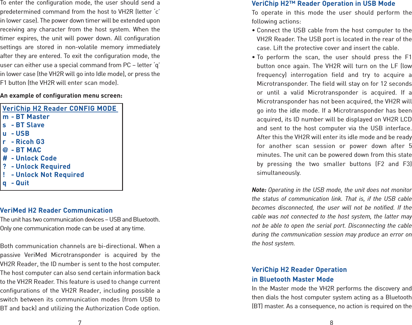87To enter the configuration mode, the user should send apredetermined command from the host to VH2R (letter ‘c’in lower case). The power down timer will be extended uponreceiving any character from the host system. When thetimer expires, the unit will power down. All configurationsettings are stored in non-volatile memory immediatelyafter they are entered. To exit the configuration mode, theuser can either use a special command from PC – letter ‘q’in lower case (the VH2R will go into Idle mode), or press theF1 button (the VH2R will enter scan mode).An example of configuration menu screen:VeriChip H2 Reader CONFIG MODE m- BT Masters - BT Slaveu - USBr - Ricoh G3@- BT MAC# - Unlock Code?- Unlock Required!-Unlock Not Requiredq-QuitVeriMed H2 Reader CommunicationThe unit has two communication devices – USB and Bluetooth.Only one communication mode can be used at any time. Both communication channels arebi-directional. When apassive VeriMed Microtransponder is acquired by theVH2R Reader, the ID number is sent to the host computer.The host computer can also send certain information backto the VH2R Reader. This feature is used to change currentconfigurations of the VH2R Reader, including possible aswitch between its communication modes (from USB toBT and back) and utilizing the Authorization Code option.VeriChip H2™ Reader Operation in USB ModeTo operate in this mode the user should perform thefollowing actions:•Connect the USB cable from the host computer to theVH2R Reader. The USB port is located in the rear of thecase. Lift the protective cover and insert the cable.•To perform the scan, the user should press the F1button once again. The VH2R will turn on the LF (lowfrequency) interrogation field and try to acquire aMicrotransponder. The field will stay on for 12 secondsor until a valid Microtransponder is acquired. If aMicrotransponder has not been acquired, the VH2R willgo into the idle mode. If a Microtransponder has beenacquired, its ID number will be displayed on VH2R LCDand sent to the host computer via the USB interface.After this the VH2R will enter its idle mode and be readyfor another scan session or power down after 5minutes. The unit can be powered down from this stateby pressing the two smaller buttons (F2 and F3)simultaneously.Note: Operating in the USB mode, the unit does not monitorthe status of communication link. That is, if the USB cablebecomes disconnected, the user will not be notified. If thecablewas not connected to the host system, the latter maynot be able to open the serial port. Disconnecting the cableduring the communication session mayproducean error onthe host system.VeriChip H2 Reader Operation in Bluetooth Master ModeIn the Master mode the VH2R performs the discovery andthen dials the host computer system acting as a Bluetooth(BT) master. As a consequence, no action is required on the