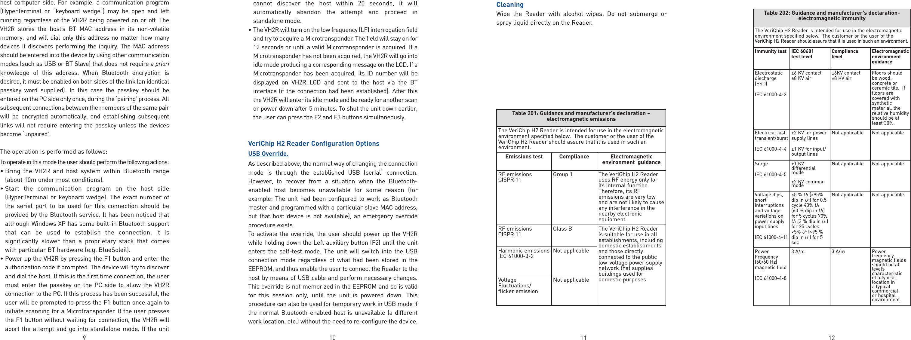 109 11 12Table 201: Guidance and manufacturer&apos;s declaration –electromagnetic emissionsThe VeriChip H2 Reader is intended for use in the electromagneticenvironment specified below.  The customer or the user of theVeriChip H2 Reader should assure that it is used in such anenvironment.Emissions test Compliance Electromagneticenvironment  guidanceRF emissions CISPR 11 Group 1 The VeriChip H2 Readeruses RF energy only forits internal function.Therefore, its RFemissions are very lowand are not likely to causeany interference in thenearby electronicequipment.RF emissions CISPR 11 Class B The VeriChip H2 Reader is suitable for use in allestablishments, includingdomestic establishmentsand those directlyconnected to the publiclow-voltage power supplynetwork that suppliesbuildings used fordomestic purposes.Harmonic emissionsIEC 61000-3-2 Not applicableVoltageFluctuations/ flicker emissionNot applicableTable 202: Guidance and manufacturer&apos;s declaration-electromagnetic immunityThe VeriChip H2 Reader is intended for use in the electromagneticenvironment specified below.  The customer or the user of theVeriChip H2 Reader should assure that it is used in such an environment.Immunity test IEC 60601 test levelCompliancelevelElectromagneticenvironmentguidanceElectrostaticdischarge(ESD) IEC 61000-4-2±6 KV contact ±8 KV air±6KV contact ±8 KV airFloors shouldbe wood,concrete orceramic tile.  Iffloors arecovered withsyntheticmaterial, therelative humidityshould be atleast 30%.Electrical fasttransient/burstIEC 61000-4-4±2 KV for powersupply lines ±1 KV for input/output linesNot applicable Not applicableSurge IEC 61000-4-5±1 KVdifferentialmode±2 KV commonmodeNot applicable Not applicableVoltage dips,shortinterruptionsand voltagevariations onpower supplyinput lines IEC 61000-4-11&lt;5 % UT(&gt;95%dip in UT) for 0.5cycle 40% UT(60 % dip in UT)for 5 cycles 70%UT(3 % dip in UT)for 25 cycles&lt;5% UT(&gt;95 %dip in UT) for 5secNot applicable Not applicablePowerFrequency(50/60 Hz)magnetic field IEC 61000-4-83 A/m 3 A/m Powerfrequencymagnetic fieldsshould be atlevelscharacteristic of a typicallocation in a typicalcommercial or hospitalenvironment.host computer side. For example, a communication program(HyperTerminal or “keyboard wedge”) may be open and leftrunning regardless of the VH2R being powered on or off. TheVH2R stores the host’s BT MAC address in its non-volatilememory, and will dial only this address no matter how manydevices it discovers performing the inquiry. The MAC addressshould be entered into the device by using other communicationmodes (such as USB or BT Slave) that does not require a prioriknowledge of this address. When Bluetooth encryption isdesired, it must be enabled on both sides of the link (an identicalpasskey word supplied). In this case the passkey should beentered on the PC side only once, during the ‘pairing’ process. Allsubsequent connections between the members of the same pairwill be encrypted automatically, and establishing subsequentlinks will not require entering the passkey unless the devicesbecome ‘unpaired’.The operation is performed as follows:To operate in this mode the user should perform the following actions:• Bring the VH2R and host system within Bluetooth range(about 10m under most conditions).• Start the communication program on the host side(HyperTerminal or keyboard wedge). The exact number ofthe serial port to be used for this connection should beprovided by the Bluetooth service. It has been noticed thatalthough Windows XP has some built-in Bluetooth supportthat can be used to establish the connection, it issignificantly slower than a proprietary stack that comeswith particular BT hardware (e.g. BlueSoleil).• Power up the VH2R by pressing the F1 button and enter theauthorization code if prompted. The device will try to discoverand dial the host. If this is the first time connection, the usermust enter the passkey on the PC side to allow the VH2Rconnection to the PC. If this process has been successful, theuser will be prompted to press the F1 button once again toinitiate scanning for a Microtransponder. If the user pressesthe F1 button without waiting for connection, the VH2R willabort the attempt and go into standalone mode. If the unitcannot discover the host within 20 seconds, it willautomatically abandon the attempt and proceed instandalone mode.• The VH2R will turn on the low frequency (LF) interrogation fieldand try to acquire a Microtransponder. The field will stay on for12 seconds or until a valid Microtransponder is acquired. If aMicrotransponder has not been acquired, the VH2R will go intoidle mode producing a corresponding message on the LCD. If aMicrotransponder has been acquired, its ID number will bedisplayed on VH2R LCD and sent to the host via the BTinterface (if the connection had been established). After thisthe VH2R will enter its idle mode and be ready for another scanor power down after 5 minutes. To shut the unit down earlier,the user can press the F2 and F3 buttons simultaneously.VeriChip H2 Reader Configuration OptionsUSB Override.As described above, the normal way of changing the connectionmode is through the established USB (serial) connection.However, to recover from a situation when the Bluetooth-enabled host becomes unavailable for some reason (forexample: The unit had been configured to work as Bluetoothmaster and programmed with a particular slave MAC address,but that host device is not available), an emergency overrideprocedure exists.To activate the override, the user should power up the VH2Rwhile holding down the Left auxiliary button (F2) until the unitenters the self-test mode. The unit will switch into the USBconnection mode regardless of what had been stored in theEEPROM, and thus enable the user to connect the Reader to thehost by means of USB cable and perform necessary changes.This override is not memorized in the EEPROM and so is validfor this session only, until the unit is powered down. Thisprocedure can also be used for temporary work in USB mode ifthe normal Bluetooth-enabled host is unavailable (a differentwork location, etc.) without the need to re-configure the device.CleaningWipe the Reader with alcohol wipes. Do not submerge orspray liquid directly on the Reader.