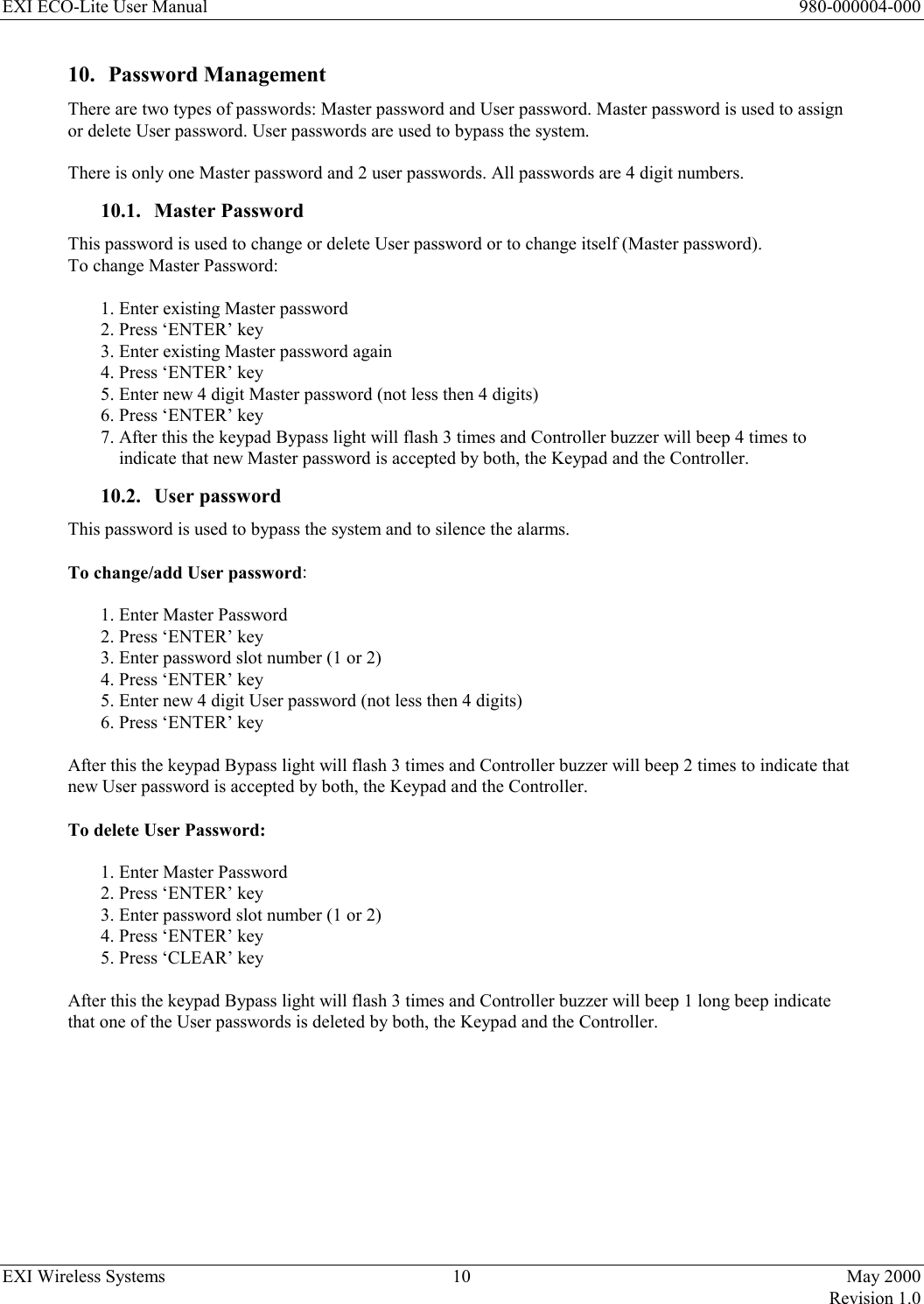 EXI ECO-Lite User Manual      980-000004-000 EXI Wireless Systems  10  May 2000   Revision 1.0  10. Password Management There are two types of passwords: Master password and User password. Master password is used to assign or delete User password. User passwords are used to bypass the system.   There is only one Master password and 2 user passwords. All passwords are 4 digit numbers.  10.1. Master Password This password is used to change or delete User password or to change itself (Master password). To change Master Password:  1. Enter existing Master password 2. Press ‘ENTER’ key 3. Enter existing Master password again 4. Press ‘ENTER’ key 5. Enter new 4 digit Master password (not less then 4 digits) 6. Press ‘ENTER’ key 7. After this the keypad Bypass light will flash 3 times and Controller buzzer will beep 4 times to             indicate that new Master password is accepted by both, the Keypad and the Controller. 10.2. User password This password is used to bypass the system and to silence the alarms.  To change/add User password:  1. Enter Master Password 2. Press ‘ENTER’ key 3. Enter password slot number (1 or 2) 4. Press ‘ENTER’ key 5. Enter new 4 digit User password (not less then 4 digits) 6. Press ‘ENTER’ key  After this the keypad Bypass light will flash 3 times and Controller buzzer will beep 2 times to indicate that new User password is accepted by both, the Keypad and the Controller.  To delete User Password:  1. Enter Master Password 2. Press ‘ENTER’ key 3. Enter password slot number (1 or 2) 4. Press ‘ENTER’ key 5. Press ‘CLEAR’ key  After this the keypad Bypass light will flash 3 times and Controller buzzer will beep 1 long beep indicate that one of the User passwords is deleted by both, the Keypad and the Controller.        