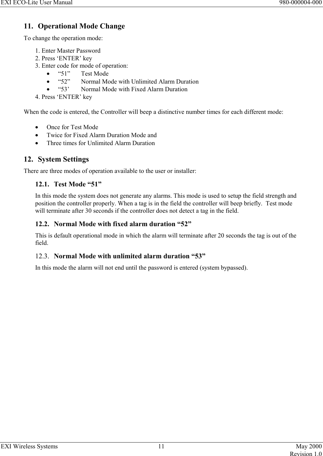 EXI ECO-Lite User Manual      980-000004-000 EXI Wireless Systems  11  May 2000   Revision 1.0  11.  Operational Mode Change To change the operation mode: 1. Enter Master Password 2. Press ‘ENTER’ key 3. Enter code for mode of operation: •  “51”   Test Mode •  “52”  Normal Mode with Unlimited Alarm Duration •  “53’   Normal Mode with Fixed Alarm Duration 4. Press ‘ENTER’ key  When the code is entered, the Controller will beep a distinctive number times for each different mode:   •  Once for Test Mode •  Twice for Fixed Alarm Duration Mode and •  Three times for Unlimited Alarm Duration 12. System Settings There are three modes of operation available to the user or installer: 12.1.  Test Mode “51” In this mode the system does not generate any alarms. This mode is used to setup the field strength and position the controller properly. When a tag is in the field the controller will beep briefly.  Test mode will terminate after 30 seconds if the controller does not detect a tag in the field. 12.2.  Normal Mode with fixed alarm duration “52” This is default operational mode in which the alarm will terminate after 20 seconds the tag is out of the field. 12.3.  Normal Mode with unlimited alarm duration “53” In this mode the alarm will not end until the password is entered (system bypassed).                      