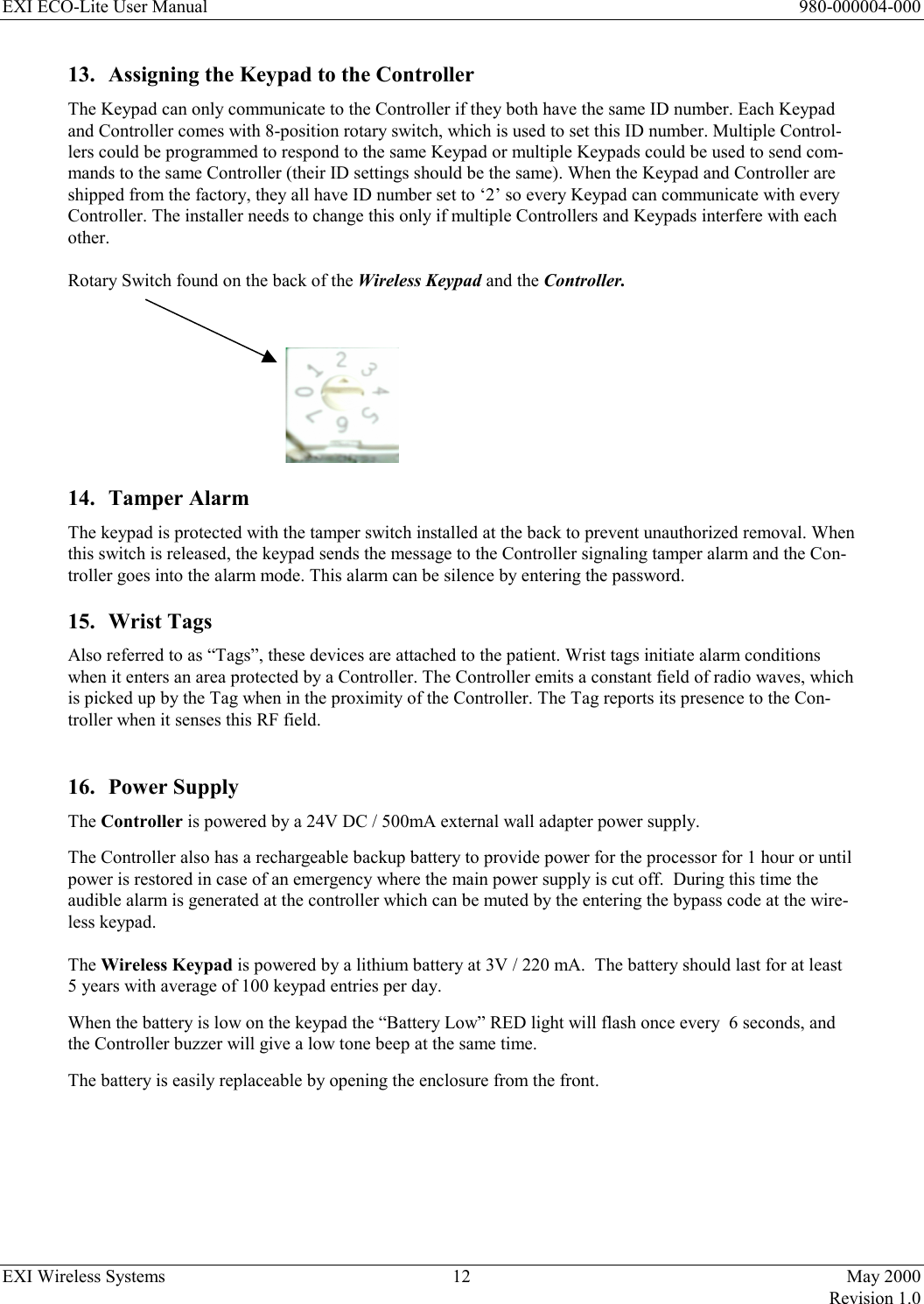 EXI ECO-Lite User Manual      980-000004-000 EXI Wireless Systems  12  May 2000   Revision 1.0  13.  Assigning the Keypad to the Controller The Keypad can only communicate to the Controller if they both have the same ID number. Each Keypad and Controller comes with 8-position rotary switch, which is used to set this ID number. Multiple Control-lers could be programmed to respond to the same Keypad or multiple Keypads could be used to send com-mands to the same Controller (their ID settings should be the same). When the Keypad and Controller are shipped from the factory, they all have ID number set to ‘2’ so every Keypad can communicate with every Controller. The installer needs to change this only if multiple Controllers and Keypads interfere with each other.    Rotary Switch found on the back of the Wireless Keypad and the Controller.         14. Tamper Alarm The keypad is protected with the tamper switch installed at the back to prevent unauthorized removal. When this switch is released, the keypad sends the message to the Controller signaling tamper alarm and the Con-troller goes into the alarm mode. This alarm can be silence by entering the password. 15. Wrist Tags Also referred to as “Tags”, these devices are attached to the patient. Wrist tags initiate alarm conditions when it enters an area protected by a Controller. The Controller emits a constant field of radio waves, which is picked up by the Tag when in the proximity of the Controller. The Tag reports its presence to the Con-troller when it senses this RF field.   16. Power Supply The Controller is powered by a 24V DC / 500mA external wall adapter power supply.  The Controller also has a rechargeable backup battery to provide power for the processor for 1 hour or until power is restored in case of an emergency where the main power supply is cut off.  During this time the  audible alarm is generated at the controller which can be muted by the entering the bypass code at the wire-less keypad.   The Wireless Keypad is powered by a lithium battery at 3V / 220 mA.  The battery should last for at least 5 years with average of 100 keypad entries per day.  When the battery is low on the keypad the “Battery Low” RED light will flash once every  6 seconds, and the Controller buzzer will give a low tone beep at the same time.  The battery is easily replaceable by opening the enclosure from the front.       