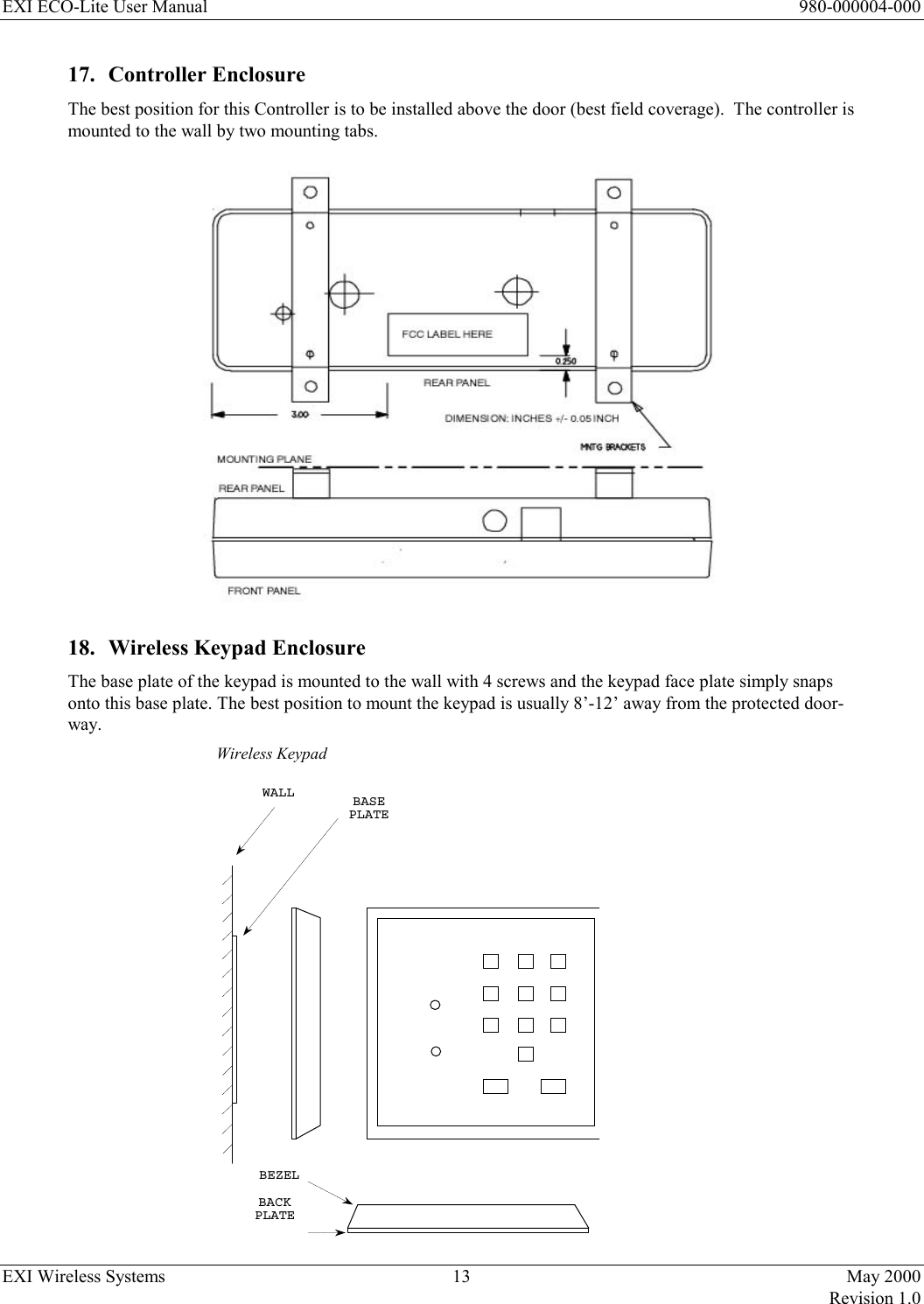 EXI ECO-Lite User Manual      980-000004-000 EXI Wireless Systems  13  May 2000   Revision 1.0  17. Controller Enclosure The best position for this Controller is to be installed above the door (best field coverage).  The controller is mounted to the wall by two mounting tabs.    18.  Wireless Keypad Enclosure The base plate of the keypad is mounted to the wall with 4 screws and the keypad face plate simply snaps onto this base plate. The best position to mount the keypad is usually 8’-12’ away from the protected door-way.  Wireless Keypad  WALLBASEPLATEBACKPLATEBEZEL