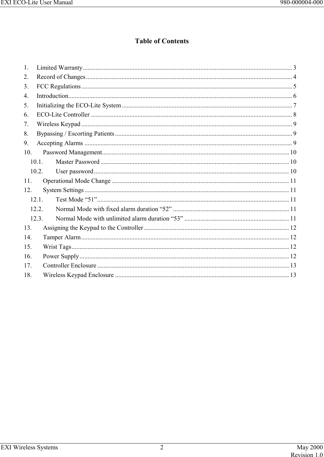 EXI ECO-Lite User Manual      980-000004-000 EXI Wireless Systems  2  May 2000   Revision 1.0    Table of Contents   1. Limited Warranty.................................................................................................................................. 3 2. Record of Changes................................................................................................................................ 4 3. FCC Regulations................................................................................................................................... 5 4. Introduction........................................................................................................................................... 6 5. Initializing the ECO-Lite System .......................................................................................................... 7 6. ECO-Lite Controller ............................................................................................................................. 8 7. Wireless Keypad ................................................................................................................................... 9 8. Bypassing / Escorting Patients .............................................................................................................. 9 9. Accepting Alarms ................................................................................................................................. 9 10. Password Management.................................................................................................................... 10 10.1. Master Password ..................................................................................................................... 10 10.2. User password......................................................................................................................... 10 11. Operational Mode Change .............................................................................................................. 11 12. System Settings ............................................................................................................................... 11 12.1. Test Mode “51”....................................................................................................................... 11 12.2. Normal Mode with fixed alarm duration “52” ........................................................................ 11 12.3. Normal Mode with unlimited alarm duration “53” ................................................................. 11 13. Assigning the Keypad to the Controller ..........................................................................................12 14. Tamper Alarm................................................................................................................................. 12 15. Wrist Tags....................................................................................................................................... 12 16. Power Supply.................................................................................................................................. 12 17. Controller Enclosure ....................................................................................................................... 13 18. Wireless Keypad Enclosure ............................................................................................................ 13  