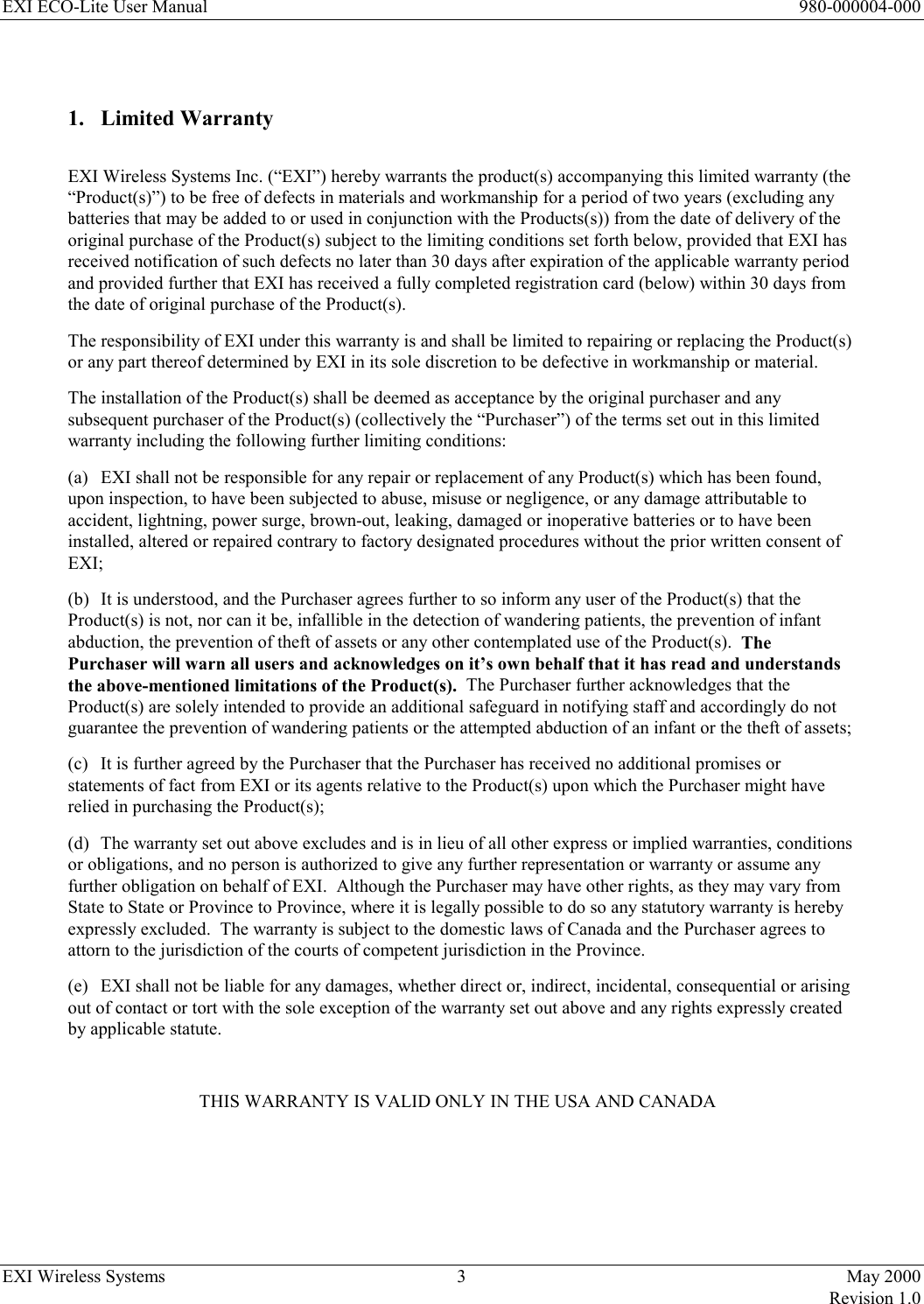 EXI ECO-Lite User Manual      980-000004-000 EXI Wireless Systems  3  May 2000   Revision 1.0   1. Limited Warranty  EXI Wireless Systems Inc. (“EXI”) hereby warrants the product(s) accompanying this limited warranty (the “Product(s)”) to be free of defects in materials and workmanship for a period of two years (excluding any batteries that may be added to or used in conjunction with the Products(s)) from the date of delivery of the original purchase of the Product(s) subject to the limiting conditions set forth below, provided that EXI has received notification of such defects no later than 30 days after expiration of the applicable warranty period and provided further that EXI has received a fully completed registration card (below) within 30 days from the date of original purchase of the Product(s). The responsibility of EXI under this warranty is and shall be limited to repairing or replacing the Product(s) or any part thereof determined by EXI in its sole discretion to be defective in workmanship or material. The installation of the Product(s) shall be deemed as acceptance by the original purchaser and any subsequent purchaser of the Product(s) (collectively the “Purchaser”) of the terms set out in this limited warranty including the following further limiting conditions: (a)  EXI shall not be responsible for any repair or replacement of any Product(s) which has been found, upon inspection, to have been subjected to abuse, misuse or negligence, or any damage attributable to accident, lightning, power surge, brown-out, leaking, damaged or inoperative batteries or to have been installed, altered or repaired contrary to factory designated procedures without the prior written consent of EXI; (b)  It is understood, and the Purchaser agrees further to so inform any user of the Product(s) that the Product(s) is not, nor can it be, infallible in the detection of wandering patients, the prevention of infant abduction, the prevention of theft of assets or any other contemplated use of the Product(s).  The Purchaser will warn all users and acknowledges on it’s own behalf that it has read and understands the above-mentioned limitations of the Product(s).  The Purchaser further acknowledges that the Product(s) are solely intended to provide an additional safeguard in notifying staff and accordingly do not guarantee the prevention of wandering patients or the attempted abduction of an infant or the theft of assets; (c)  It is further agreed by the Purchaser that the Purchaser has received no additional promises or statements of fact from EXI or its agents relative to the Product(s) upon which the Purchaser might have relied in purchasing the Product(s); (d)  The warranty set out above excludes and is in lieu of all other express or implied warranties, conditions or obligations, and no person is authorized to give any further representation or warranty or assume any further obligation on behalf of EXI.  Although the Purchaser may have other rights, as they may vary from State to State or Province to Province, where it is legally possible to do so any statutory warranty is hereby expressly excluded.  The warranty is subject to the domestic laws of Canada and the Purchaser agrees to attorn to the jurisdiction of the courts of competent jurisdiction in the Province. (e)  EXI shall not be liable for any damages, whether direct or, indirect, incidental, consequential or arising out of contact or tort with the sole exception of the warranty set out above and any rights expressly created by applicable statute.  THIS WARRANTY IS VALID ONLY IN THE USA AND CANADA     