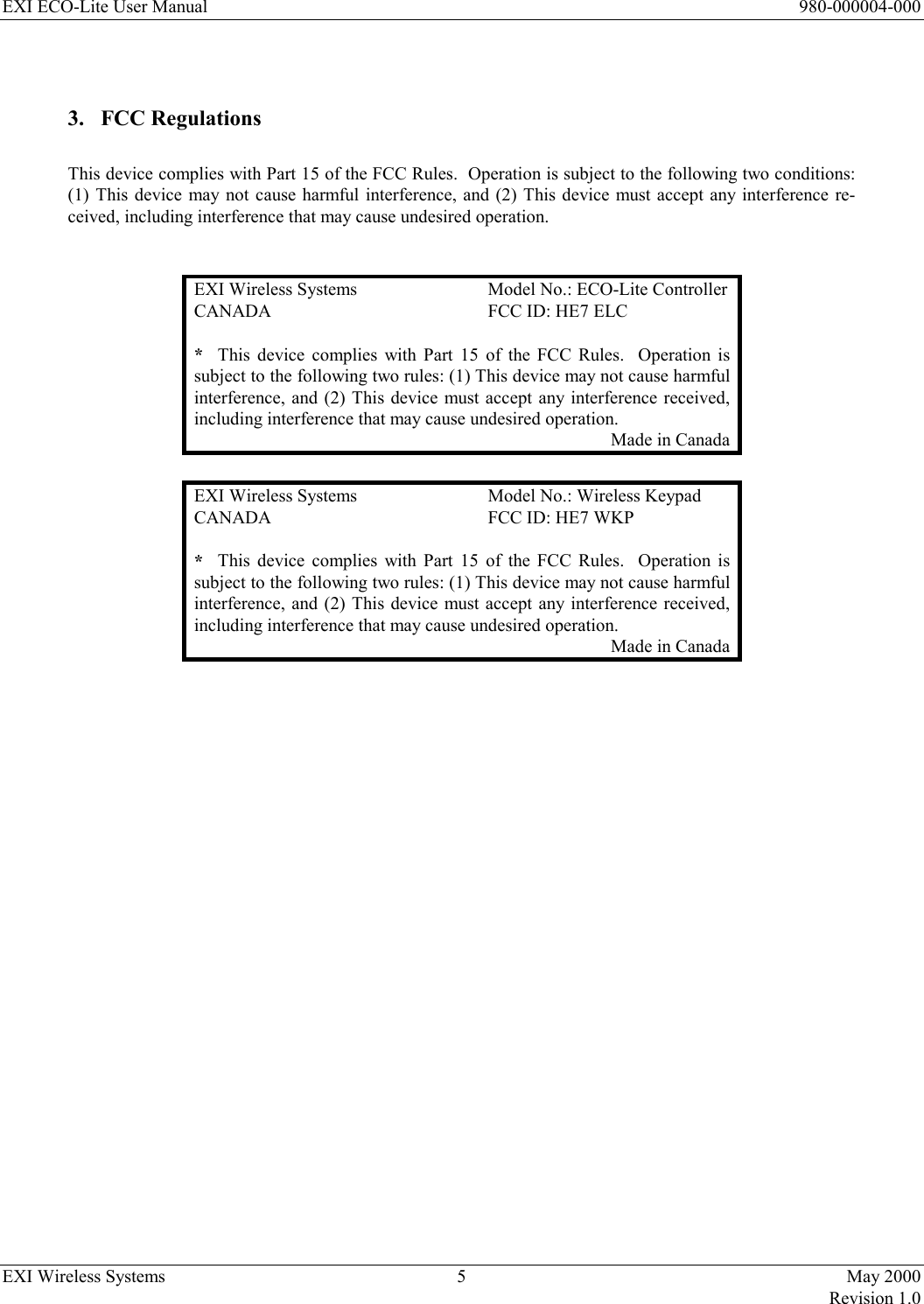 EXI ECO-Lite User Manual      980-000004-000 EXI Wireless Systems  5  May 2000   Revision 1.0   3. FCC Regulations  This device complies with Part 15 of the FCC Rules.  Operation is subject to the following two conditions:  (1) This device may not cause harmful interference, and (2) This device must accept any interference re-ceived, including interference that may cause undesired operation.   EXI Wireless Systems  Model No.: ECO-Lite Controller CANADA  FCC ID: HE7 ELC *  This device complies with Part 15 of the FCC Rules.  Operation is subject to the following two rules: (1) This device may not cause harmful interference, and (2) This device must accept any interference received, including interference that may cause undesired operation. Made in Canada  EXI Wireless Systems  Model No.: Wireless Keypad CANADA  FCC ID: HE7 WKP *  This device complies with Part 15 of the FCC Rules.  Operation is subject to the following two rules: (1) This device may not cause harmful interference, and (2) This device must accept any interference received, including interference that may cause undesired operation. Made in Canada  