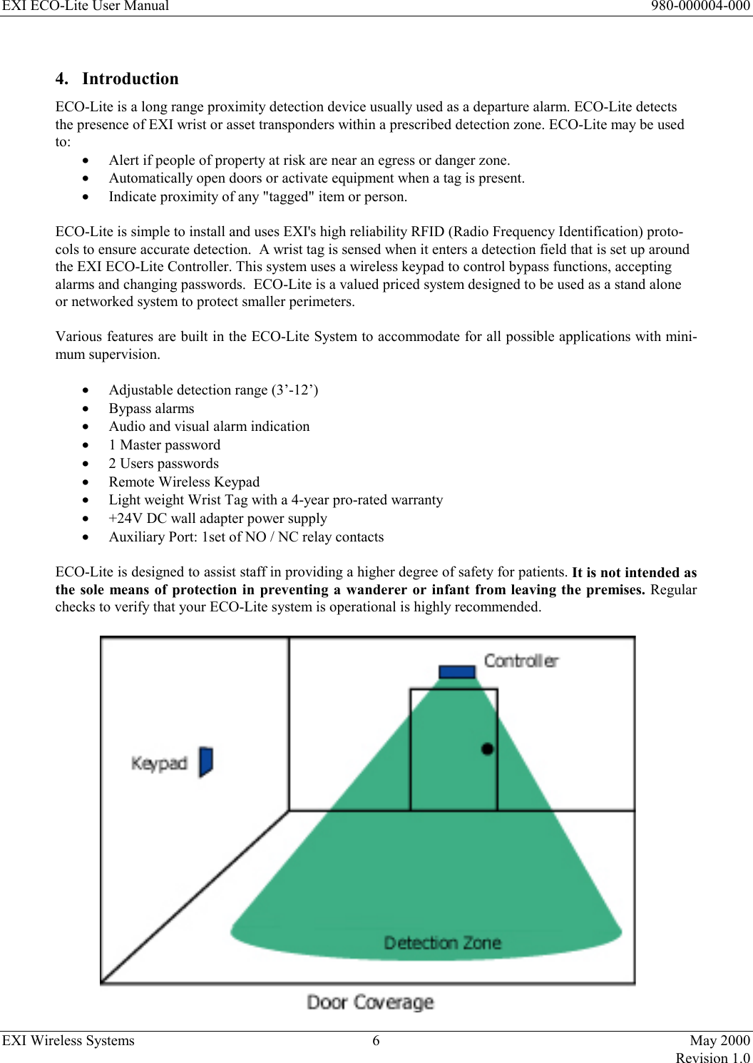 EXI ECO-Lite User Manual      980-000004-000 EXI Wireless Systems  6  May 2000   Revision 1.0  4. Introduction ECO-Lite is a long range proximity detection device usually used as a departure alarm. ECO-Lite detects the presence of EXI wrist or asset transponders within a prescribed detection zone. ECO-Lite may be used to: •  Alert if people of property at risk are near an egress or danger zone. •  Automatically open doors or activate equipment when a tag is present. •  Indicate proximity of any &quot;tagged&quot; item or person.  ECO-Lite is simple to install and uses EXI&apos;s high reliability RFID (Radio Frequency Identification) proto-cols to ensure accurate detection.  A wrist tag is sensed when it enters a detection field that is set up around the EXI ECO-Lite Controller. This system uses a wireless keypad to control bypass functions, accepting alarms and changing passwords.  ECO-Lite is a valued priced system designed to be used as a stand alone or networked system to protect smaller perimeters.  Various features are built in the ECO-Lite System to accommodate for all possible applications with mini-mum supervision.   •  Adjustable detection range (3’-12’) •  Bypass alarms •  Audio and visual alarm indication  •  1 Master password •  2 Users passwords •  Remote Wireless Keypad •  Light weight Wrist Tag with a 4-year pro-rated warranty •  +24V DC wall adapter power supply •  Auxiliary Port: 1set of NO / NC relay contacts   ECO-Lite is designed to assist staff in providing a higher degree of safety for patients. It is not intended as the sole means of protection in preventing a wanderer or infant from leaving the premises. Regular checks to verify that your ECO-Lite system is operational is highly recommended.  