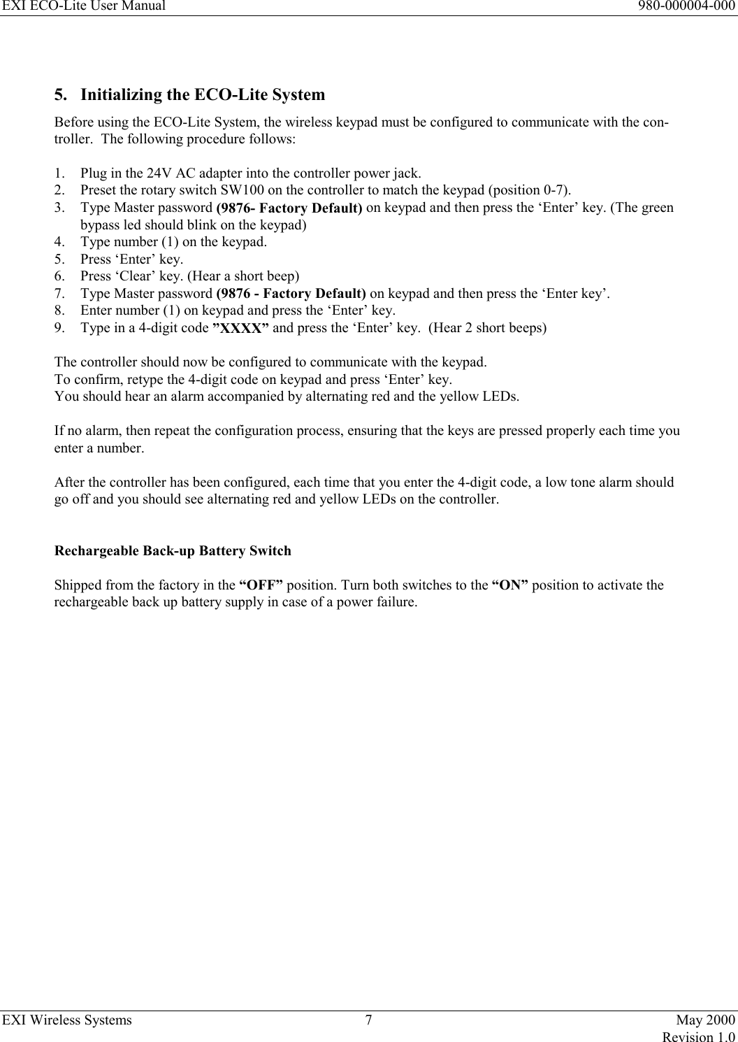 EXI ECO-Lite User Manual      980-000004-000 EXI Wireless Systems  7  May 2000   Revision 1.0   5.  Initializing the ECO-Lite System Before using the ECO-Lite System, the wireless keypad must be configured to communicate with the con-troller.  The following procedure follows:  1.  Plug in the 24V AC adapter into the controller power jack. 2.  Preset the rotary switch SW100 on the controller to match the keypad (position 0-7).  3.  Type Master password (9876- Factory Default) on keypad and then press the ‘Enter’ key. (The green bypass led should blink on the keypad) 4.  Type number (1) on the keypad. 5.  Press ‘Enter’ key. 6.  Press ‘Clear’ key. (Hear a short beep) 7.  Type Master password (9876 - Factory Default) on keypad and then press the ‘Enter key’. 8.  Enter number (1) on keypad and press the ‘Enter’ key. 9.  Type in a 4-digit code ”XXXX” and press the ‘Enter’ key.  (Hear 2 short beeps)                    The controller should now be configured to communicate with the keypad.   To confirm, retype the 4-digit code on keypad and press ‘Enter’ key.   You should hear an alarm accompanied by alternating red and the yellow LEDs.    If no alarm, then repeat the configuration process, ensuring that the keys are pressed properly each time you enter a number.   After the controller has been configured, each time that you enter the 4-digit code, a low tone alarm should go off and you should see alternating red and yellow LEDs on the controller.   Rechargeable Back-up Battery Switch  Shipped from the factory in the “OFF” position. Turn both switches to the “ON” position to activate the rechargeable back up battery supply in case of a power failure.                      