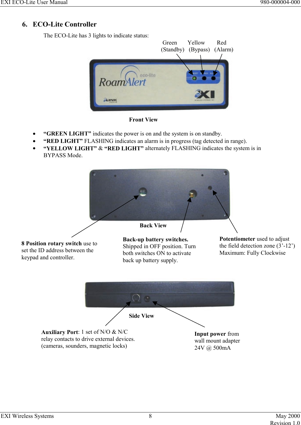 EXI ECO-Lite User Manual      980-000004-000 EXI Wireless Systems  8  May 2000   Revision 1.0  6. ECO-Lite Controller The ECO-Lite has 3 lights to indicate status:     Green       Yellow        Red (Standby)   (Bypass)   (Alarm)           Front View  •  “GREEN LIGHT” indicates the power is on and the system is on standby.  •  “RED LIGHT” FLASHING indicates an alarm is in progress (tag detected in range). •  “YELLOW LIGHT” &amp; “RED LIGHT” alternately FLASHING indicates the system is in   BYPASS Mode.          Back View                                               Side View          8 Position rotary switch use to set the ID address between the keypad and controller. Auxiliary Port: 1 set of N/O &amp; N/C relay contacts to drive external devices. (cameras, sounders, magnetic locks) Potentiometer used to adjust the field detection zone (3’-12’)  Maximum: Fully Clockwise Input power from wall mount adapter 24V @ 500mA Back-up battery switches. Shipped in OFF position. Turn both switches ON to activate back up battery supply. 