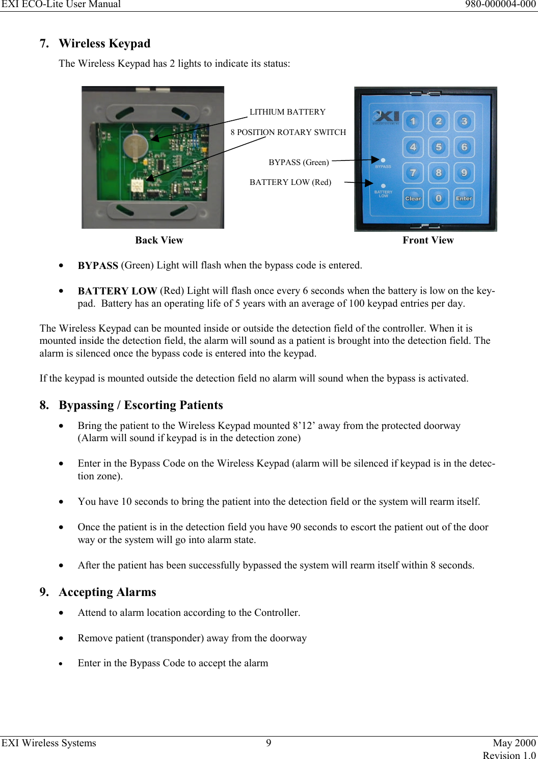 EXI ECO-Lite User Manual      980-000004-000 EXI Wireless Systems  9  May 2000   Revision 1.0  7.  Wireless Keypad  The Wireless Keypad has 2 lights to indicate its status:               LITHIUM BATTERY            8 POSITION ROTARY SWITCH   BYPASS (Green)     BATTERY LOW (Red)        Back View            Front View  •  BYPASS (Green) Light will flash when the bypass code is entered.  •  BATTERY LOW (Red) Light will flash once every 6 seconds when the battery is low on the key-pad.  Battery has an operating life of 5 years with an average of 100 keypad entries per day.  The Wireless Keypad can be mounted inside or outside the detection field of the controller. When it is mounted inside the detection field, the alarm will sound as a patient is brought into the detection field. The alarm is silenced once the bypass code is entered into the keypad.  If the keypad is mounted outside the detection field no alarm will sound when the bypass is activated. 8.  Bypassing / Escorting Patients •  Bring the patient to the Wireless Keypad mounted 8’12’ away from the protected doorway  (Alarm will sound if keypad is in the detection zone)  •  Enter in the Bypass Code on the Wireless Keypad (alarm will be silenced if keypad is in the detec-tion zone).  •  You have 10 seconds to bring the patient into the detection field or the system will rearm itself.  •  Once the patient is in the detection field you have 90 seconds to escort the patient out of the door way or the system will go into alarm state.  •  After the patient has been successfully bypassed the system will rearm itself within 8 seconds.     9. Accepting Alarms •  Attend to alarm location according to the Controller.  •  Remove patient (transponder) away from the doorway  •  Enter in the Bypass Code to accept the alarm  