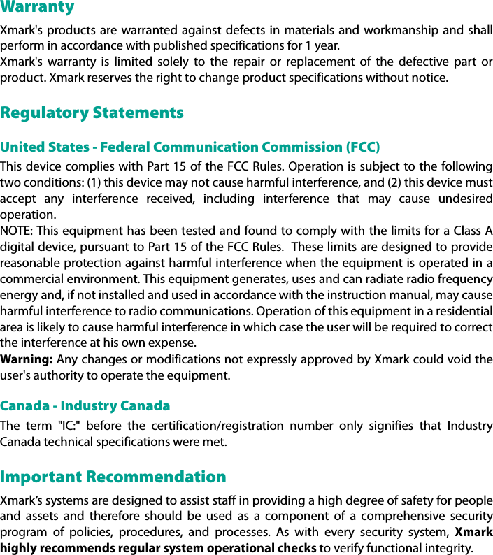 WarrantyXmark&apos;s products are warranted against defects in materials and workmanship and shallperform in accordance with published specifications for 1 year.Xmark&apos;s warranty is limited solely to the repair or replacement of the defective part orproduct. Xmark reserves the right to change product specifications without notice.Regulatory StatementsUnited States - Federal Communication Commission (FCC)This device complies with Part 15 of the FCC Rules. Operation is subject to the followingtwo conditions: (1) this device may not cause harmful interference, and (2) this device mustaccept any interference received, including interference that may cause undesiredoperation.NOTE: This equipment has been tested and found to comply with the limits for a Class Adigital device, pursuant to Part 15 of the FCC Rules.  These limits are designed to providereasonable protection against harmful interference when the equipment is operated in acommercial environment. This equipment generates, uses and can radiate radio frequencyenergy and, if not installed and used in accordance with the instruction manual, may causeharmful interference to radio communications. Operation of this equipment in a residentialarea is likely to cause harmful interference in which case the user will be required to correctthe interference at his own expense.Warning: Any changes or modifications not expressly approved by Xmark could void theuser&apos;s authority to operate the equipment.Canada - Industry CanadaThe term &quot;IC:&quot; before the certification/registration number only signifies that IndustryCanada technical specifications were met.Important RecommendationXmark’s systems are designed to assist staff in providing a high degree of safety for peopleand assets and therefore should be used as a component of a comprehensive securityprogram of policies, procedures, and processes. As with every security system, Xmarkhighly recommends regular system operational checks to verify functional integrity.