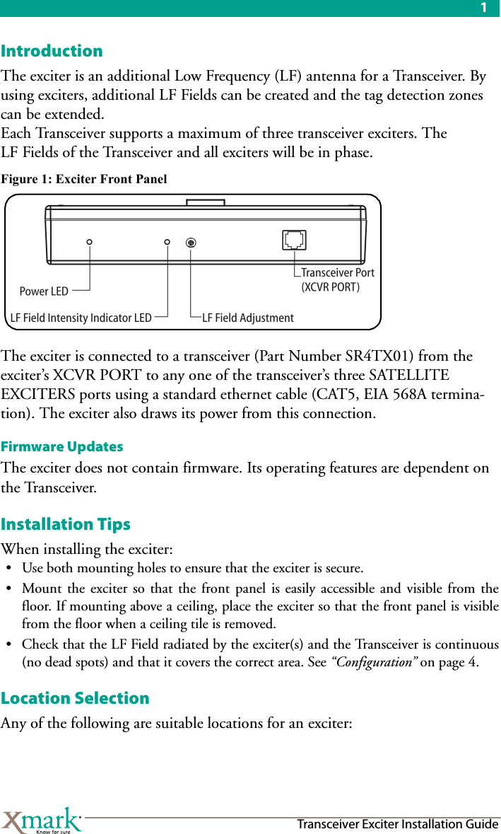 1Transceiver Exciter Installation GuideIntroductionThe exciter is an additional Low Frequency (LF) antenna for a Transceiver. By using exciters, additional LF Fields can be created and the tag detection zones can be extended.Each Transceiver supports a maximum of three transceiver exciters. The LF Fields of the Transceiver and all exciters will be in phase.Figure 1: Exciter Front PanelThe exciter is connected to a transceiver (Part Number SR4TX01) from the exciter’s XCVR PORT to any one of the transceiver’s three SATELLITE EXCITERS ports using a standard ethernet cable (CAT5, EIA 568A termina-tion). The exciter also draws its power from this connection.Firmware UpdatesThe exciter does not contain firmware. Its operating features are dependent on the Transceiver.Installation TipsWhen installing the exciter:• Use both mounting holes to ensure that the exciter is secure.• Mount the exciter so that the front panel is easily accessible and visible from thefloor. If mounting above a ceiling, place the exciter so that the front panel is visiblefrom the floor when a ceiling tile is removed.• Check that the LF Field radiated by the exciter(s) and the Transceiver is continuous(no dead spots) and that it covers the correct area. See “Configuration” on page 4.Location SelectionAny of the following are suitable locations for an exciter: