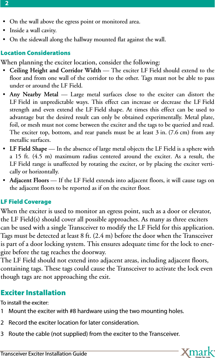 2Transceiver Exciter Installation Guide• On the wall above the egress point or monitored area.•Inside a wall cavity.• On the sidewall along the hallway mounted flat against the wall.Location ConsiderationsWhen planning the exciter location, consider the following: •Ceiling Height and Corridor Width — The exciter LF Field should extend to thefloor and from one wall of the corridor to the other. Tags must not be able to passunder or around the LF Field.•Any Nearby Metal — Large metal surfaces close to the exciter can distort theLF Field in unpredictable ways. This effect can increase or decrease the LF Fieldstrength and even extend the LF Field shape. At times this effect can be used toadvantage but the desired result can only be obtained experimentally. Metal plate,foil, or mesh must not come between the exciter and the tags to be queried and read.The exciter top, bottom, and rear panels must be at least 3 in. (7.6 cm) from anymetallic surfaces. •LF Field Shape — In the absence of large metal objects the LF Field is a sphere witha 15 ft. (4.5 m) maximum radius centered around the exciter. As a result, theLF Field range is unaffected by rotating the exciter, or by placing the exciter verti-cally or horizontally.•Adjacent Floors — If the LF Field extends into adjacent floors, it will cause tags onthe adjacent floors to be reported as if on the exciter floor.LF Field CoverageWhen the exciter is used to monitor an egress point, such as a door or elevator, the LF Field(s) should cover all possible approaches. As many as three exciters can be used with a single Transceiver to modify the LF Field for this application.Tags must be detected at least 8 ft. (2.4 m) before the door when the Transceiver is part of a door locking system. This ensures adequate time for the lock to ener-gize before the tag reaches the doorway.The LF Field should not extend into adjacent areas, including adjacent floors, containing tags. These tags could cause the Transceiver to activate the lock even though tags are not approaching the exit.Exciter InstallationTo install the exciter:1 Mount the exciter with #8 hardware using the two mounting holes.2 Record the exciter location for later consideration.3 Route the cable (not supplied) from the exciter to the Transceiver. 