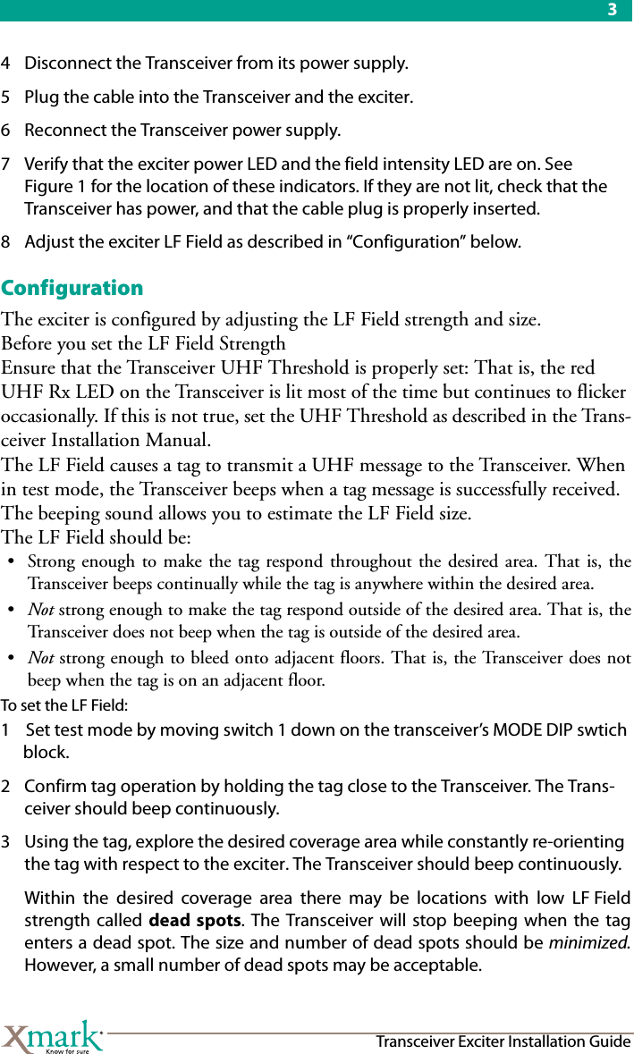 3Transceiver Exciter Installation Guide4 Disconnect the Transceiver from its power supply.5 Plug the cable into the Transceiver and the exciter.6 Reconnect the Transceiver power supply.7 Verify that the exciter power LED and the field intensity LED are on. See Figure 1 for the location of these indicators. If they are not lit, check that the Transceiver has power, and that the cable plug is properly inserted.8 Adjust the exciter LF Field as described in “Configuration” below.ConfigurationThe exciter is configured by adjusting the LF Field strength and size. Before you set the LF Field StrengthEnsure that the Transceiver UHF Threshold is properly set: That is, the red UHF Rx LED on the Transceiver is lit most of the time but continues to flicker occasionally. If this is not true, set the UHF Threshold as described in the Trans-ceiver Installation Manual.The LF Field causes a tag to transmit a UHF message to the Transceiver. When in test mode, the Transceiver beeps when a tag message is successfully received. The beeping sound allows you to estimate the LF Field size. The LF Field should be:• Strong enough to make the tag respond throughout the desired area. That is, theTransceiver beeps continually while the tag is anywhere within the desired area.•Not strong enough to make the tag respond outside of the desired area. That is, theTransceiver does not beep when the tag is outside of the desired area.•Not strong enough to bleed onto adjacent floors. That is, the Transceiver does notbeep when the tag is on an adjacent floor.To set the LF Field:1 Set test mode by moving switch 1 down on the transceiver’s MODE DIP swtich block. 2 Confirm tag operation by holding the tag close to the Transceiver. The Trans-ceiver should beep continuously. 3 Using the tag, explore the desired coverage area while constantly re-orienting the tag with respect to the exciter. The Transceiver should beep continuously.Within the desired coverage area there may be locations with low LF Fieldstrength called dead spots. The Transceiver will stop beeping when the tagenters a dead spot. The size and number of dead spots should be minimized.However, a small number of dead spots may be acceptable.