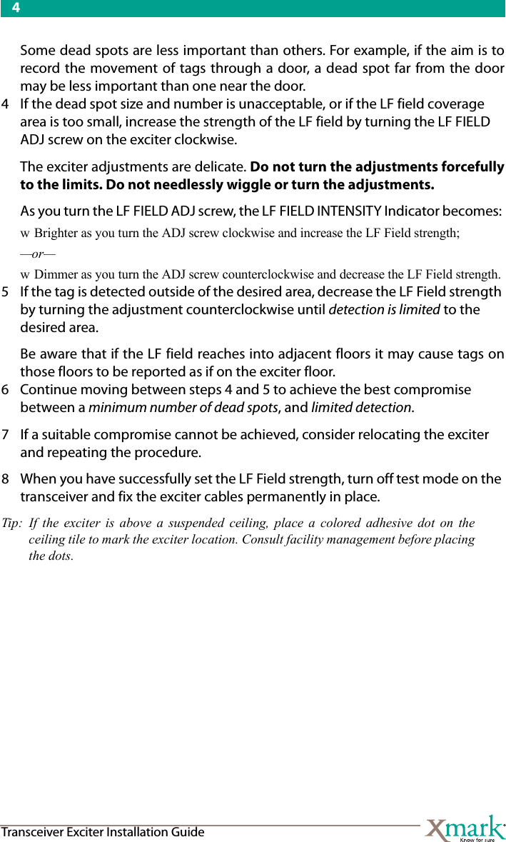 4Transceiver Exciter Installation GuideSome dead spots are less important than others. For example, if the aim is torecord the movement of tags through a door, a dead spot far from the doormay be less important than one near the door.4 If the dead spot size and number is unacceptable, or if the LF field coverage area is too small, increase the strength of the LF field by turning the LF FIELD ADJ screw on the exciter clockwise. The exciter adjustments are delicate. Do not turn the adjustments forcefullyto the limits. Do not needlessly wiggle or turn the adjustments. As you turn the LF FIELD ADJ screw, the LF FIELD INTENSITY Indicator becomes: w Brighter as you turn the ADJ screw clockwise and increase the LF Field strength; —or— w Dimmer as you turn the ADJ screw counterclockwise and decrease the LF Field strength.5 If the tag is detected outside of the desired area, decrease the LF Field strength by turning the adjustment counterclockwise until detection is limited to the desired area.Be aware that if the LF field reaches into adjacent floors it may cause tags onthose floors to be reported as if on the exciter floor.6 Continue moving between steps 4 and 5 to achieve the best compromise between a minimum number of dead spots, and limited detection.7 If a suitable compromise cannot be achieved, consider relocating the exciter and repeating the procedure.8 When you have successfully set the LF Field strength, turn off test mode on the transceiver and fix the exciter cables permanently in place.Tip: If the exciter is above a suspended ceiling, place a colored adhesive dot on theceiling tile to mark the exciter location. Consult facility management before placingthe dots.